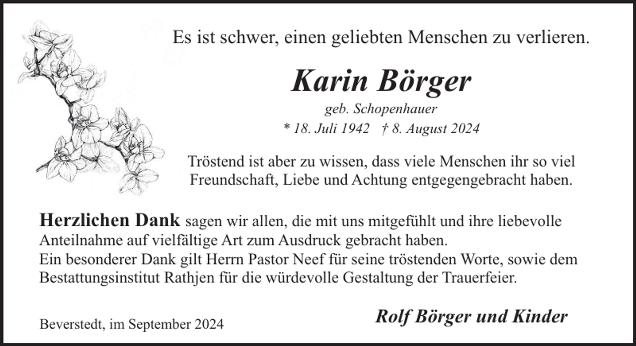 <p>Es ist schwer, einen geliebten Menschen zu verlieren.</p><p>Karin Börger</p><p>geb. Schopenhauer<br />* 18. Juli 1942 † 8. August 2024</p><p>Tröstend ist aber zu wissen, dass viele Menschen ihr so viel<br />Freundschaft, Liebe und Achtung entgegengebracht haben.</p><p>Herzlichen Dank sagen wir allen, die mit uns mitgefühlt und ihre liebevolle</p><p>Anteilnahme auf vielfältige Art zum Ausdruck gebracht haben.<br />Ein besonderer Dank gilt Herrn Pastor Neef für seine tröstenden Worte, sowie dem<br />Bestattungsinstitut Rathjen für die würdevolle Gestaltung der Trauerfeier.<br />Beverstedt, im September 2024</p><p>Rolf Börger und Kinder</p>