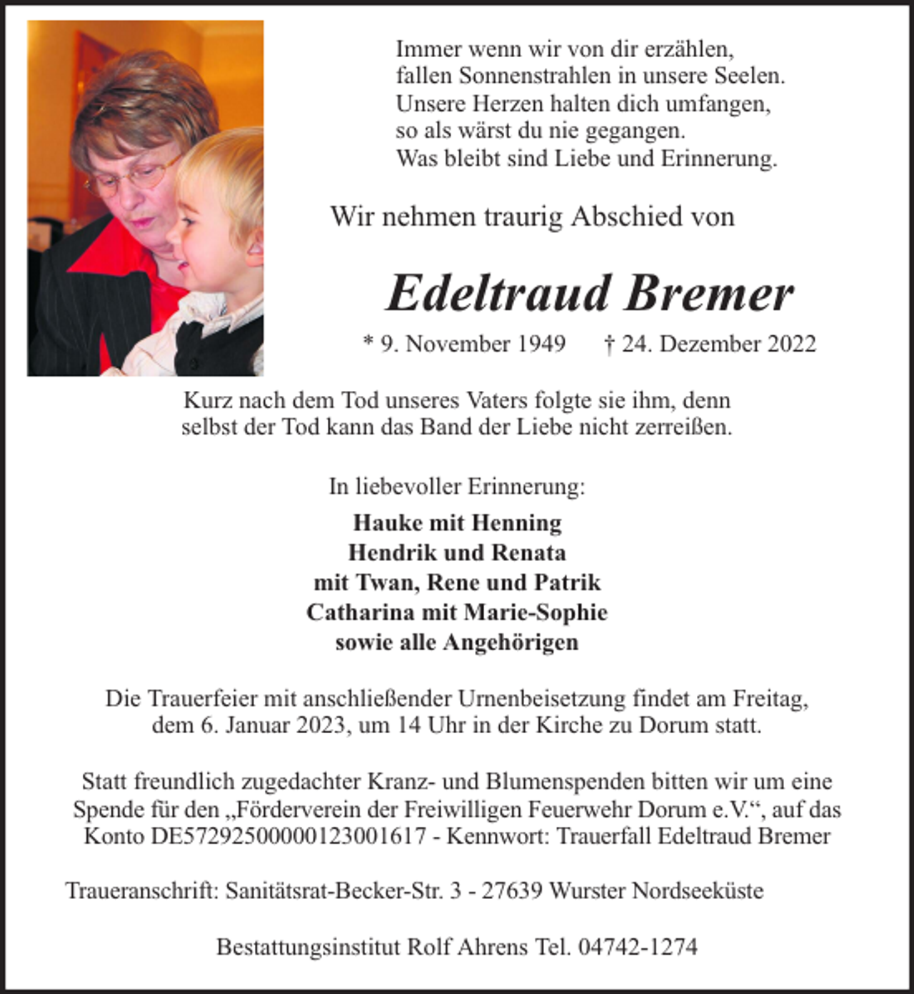<p>Immer wenn wir von dir erzählen,<br />fallen Sonnenstrahlen in unsere Seelen.<br />Unsere Herzen halten dich umfangen,<br />so als wärst du nie gegangen.<br />Was bleibt sind Liebe und Erinnerung.</p><p>Wir nehmen traurig Abschied von</p><p>Edeltraud Bremer</p><p>* 9. November 1949</p><p>† 24. Dezember 2022</p><p>Kurz nach dem Tod unseres Vaters folgte sie ihm, denn<br />selbst der Tod kann das Band der Liebe nicht zerreißen.<br />In liebevoller Erinnerung:<br />Hauke mit Henning<br />Hendrik und Renata<br />mit Twan, Rene und Patrik<br />Catharina mit Marie-Sophie<br />sowie alle Angehörigen<br />Die Trauerfeier mit anschließender Urnenbeisetzung findet am Freitag,<br />dem 6. Januar 2023, um 14 Uhr in der Kirche zu Dorum statt.<br />Statt freundlich zugedachter Kranz- und Blumenspenden bitten wir um eine<br />Spende für den „Förderverein der Freiwilligen Feuerwehr Dorum e.V.“, auf das<br />Konto DE57292500000123001617 - Kennwort: Trauerfall Edeltraud Bremer<br />Traueranschrift: Sanitätsrat-Becker-Str. 3 - 27639 Wurster Nordseeküste<br />Bestattungsinstitut Rolf Ahrens Tel. 04742-1274</p>