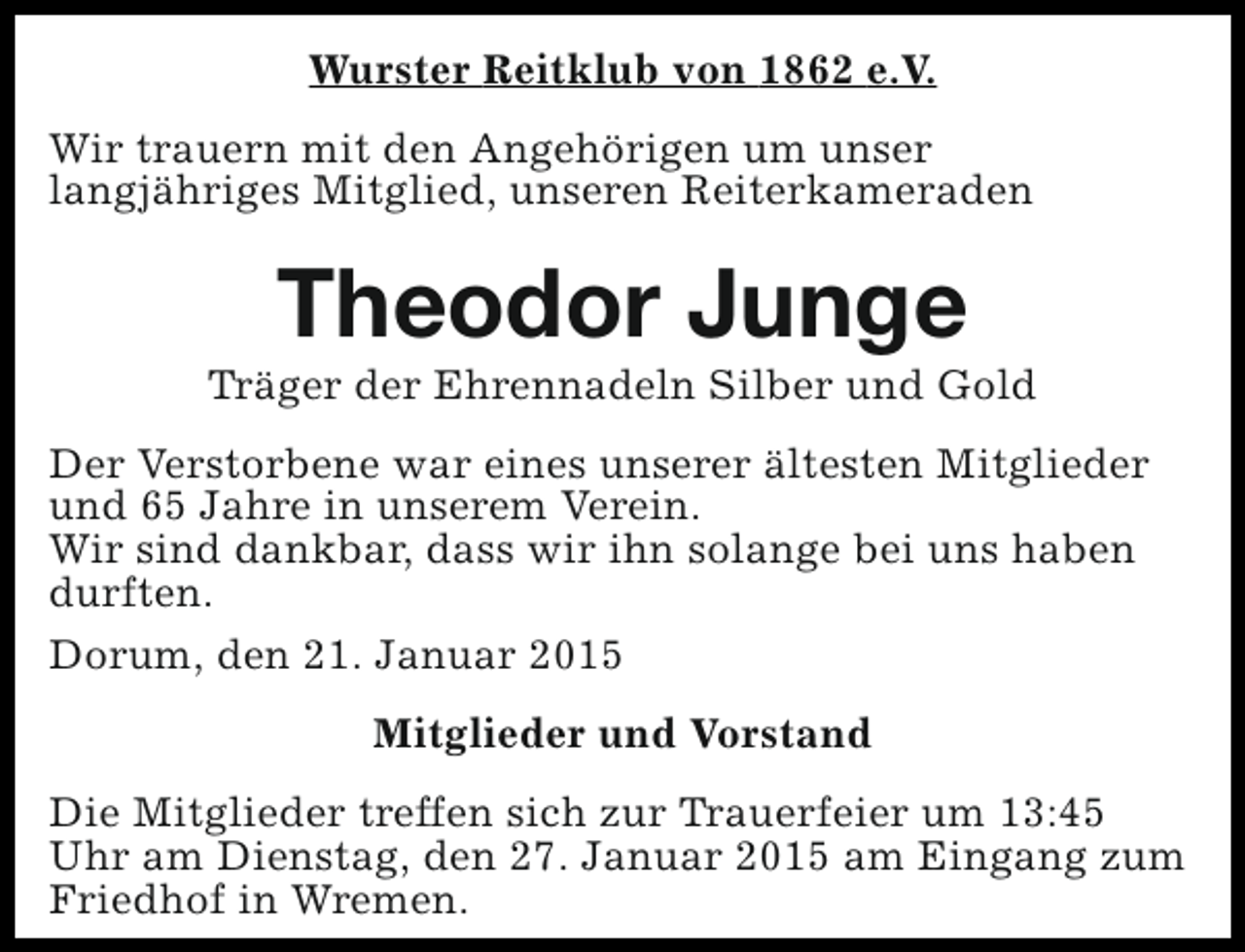 <p>Wurster Reitklub von 1862 e.V.<br />Wir trauern mit den Angehörigen um unser<br />langjähriges Mitglied, unseren Reiterkameraden</p><p>Theodor Junge</p><p>Träger der Ehrennadeln Silber und Gold<br />Der Verstorbene war eines unserer ältesten Mitglieder<br />und 65 Jahre in unserem Verein.<br />Wir sind dankbar, dass wir ihn solange bei uns haben<br />durften.<br />Dorum, den 21. Januar 2015<br />Mitglieder und Vorstand<br />Die Mitglieder treffen sich zur Trauerfeier um 13:45<br />Uhr am Dienstag, den 27. Januar 2015 am Eingang zum<br />Friedhof in Wremen.</p>