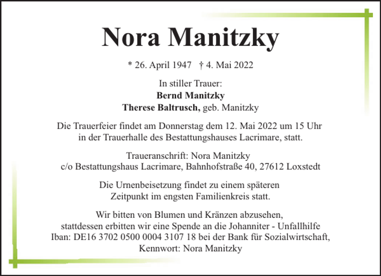<p>Nora Manitzky<br />* 26. April 1947 † 4. Mai 2022<br />In stiller Trauer:<br />Bernd Manitzky<br />Therese Baltrusch, geb. Manitzky<br />Die Trauerfeier findet am Donnerstag dem 12. Mai 2022 um 15 Uhr<br />in der Trauerhalle des Bestattungshauses Lacrimare, statt.<br />Traueranschrift: Nora Manitzky<br />c/o Bestattungshaus Lacrimare, Bahnhofstraße 40, 27612 Loxstedt<br />Die Urnenbeisetzung findet zu einem späteren<br />Zeitpunkt im engsten Familienkreis statt.<br />Wir bitten von Blumen und Kränzen abzusehen,<br />stattdessen erbitten wir eine Spende an die Johanniter - Unfallhilfe<br />Iban: DE16 3702 0504 3107 18 bei der Bank für Sozialwirtschaft,<br />Kennwort: Nora Manitzky</p>