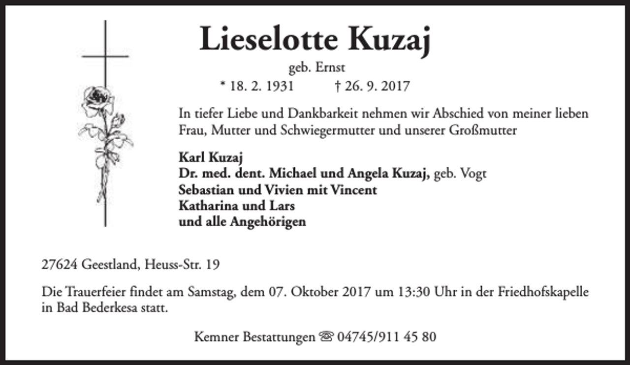 <p>Lieselotte Kuzaj<br />geb. Ernst<br />* 18. 2. 1931<br />† 26. 9. 2017</p><p>In tiefer Liebe und Dankbarkeit nehmen wir Abschied von meiner lieben<br />Frau, Mutter und Schwiegermutter und unserer Großmutter<br />Karl Kuzaj<br />Dr. med. dent. Michael und Angela Kuzaj, geb. Vogt<br />Sebastian und Vivien mit Vincent<br />Katharina und Lars<br />und alle Angehörigen<br />27624 Geestland, Heuss-Str. 19<br />Die Trauerfeier findet am Samstag, dem 07. Oktober 2017 um 13:30 Uhr in der Friedhofskapelle<br />in Bad Bederkesa statt.<br />Kemner Bestattungen s 04745/911 45 80</p>