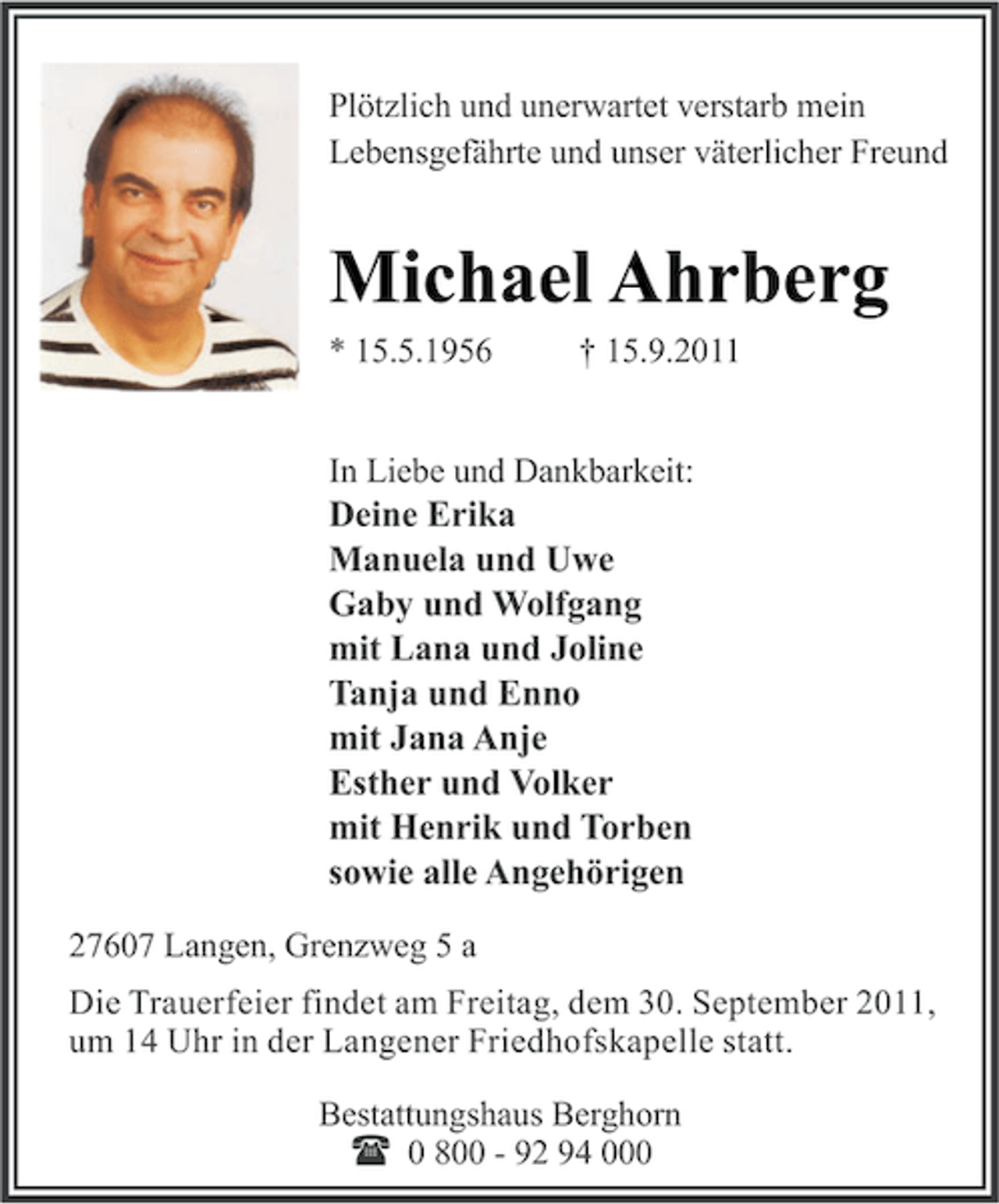 <p>Plötzlich und unerwartet verstarb mein<br />Lebensgefährte und unser väterlicher Freund</p><p>Michael Ahrberg<br />* 15.5.1956</p><p>† 15.9.2011</p><p>In Liebe und Dankbarkeit:</p><p>Deine Erika<br />Manuela und Uwe<br />Gaby und Wolfgang<br />mit Lana und Joline<br />Tanja und Enno<br />mit Jana Anje<br />Esther und Volker<br />mit Henrik und Torben<br />sowie alle Angehörigen<br />27607 Langen, Grenzweg 5 a<br />Die Trauerfeier findet am Freitag, dem 30. September 2011,<br />um 14 Uhr in der Langener Friedhofskapelle statt.<br />Bestattungshaus Berghorn<br />( 0 800 - 92 94 000</p>