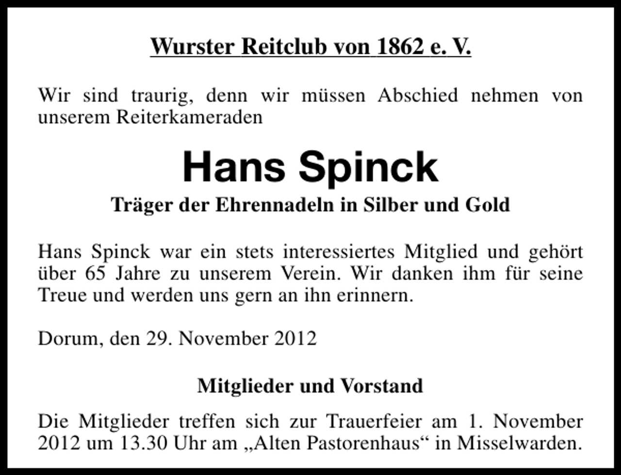<p>Wurster Reitclub von 1862 e. V.<br />Wir sind traurig, denn wir müssen Abschied nehmen von<br />unserem Reiterkameraden</p><p>Hans Spinck</p><p>Träger der Ehrennadeln in Silber und Gold<br />Hans Spinck war ein stets interessiertes Mitglied und gehört<br />über 65 Jahre zu unserem Verein. Wir danken ihm für seine<br />Treue und werden uns gern an ihn erinnern.<br />Dorum, den 29. November 2012<br />Mitglieder und Vorstand<br />Die Mitglieder treffen sich zur Trauerfeier am 1. November<br />2012 um 13.30 Uhr am „Alten Pastorenhaus“ in Misselwarden.</p>