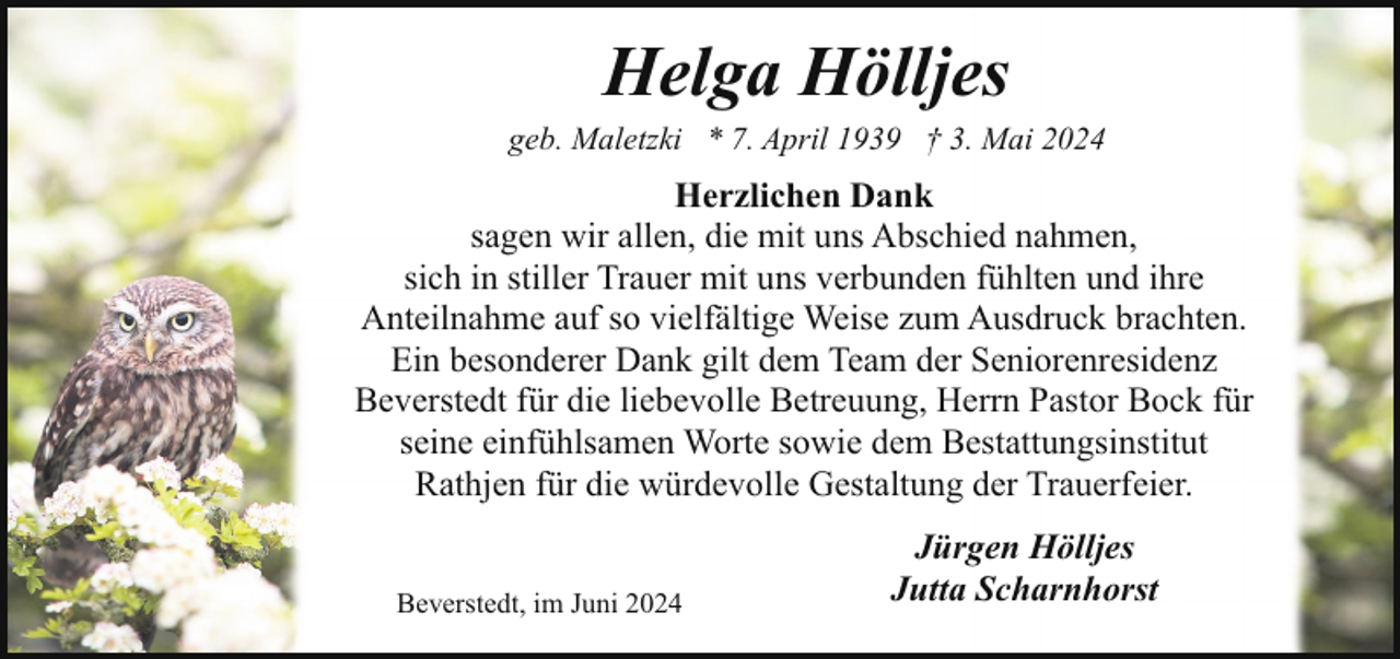 <p>Helga Hölljes</p><p>geb. Maletzki * 7. April 1939 † 3. Mai 2024</p><p>Herzlichen Dank<br />sagen wir allen, die mit uns Abschied nahmen,<br />sich in stiller Trauer mit uns verbunden fühlten und ihre<br />Anteilnahme auf so vielfältige Weise zum Ausdruck brachten.<br />Ein besonderer Dank gilt dem Team der Seniorenresidenz<br />Beverstedt für die liebevolle Betreuung, Herrn Pastor Bock für<br />seine einfühlsamen Worte sowie dem Bestattungsinstitut<br />Rathjen für die würdevolle Gestaltung der Trauerfeier.<br />Beverstedt, im Juni 2024</p><p>Jürgen Hölljes<br />Jutta Scharnhorst</p>