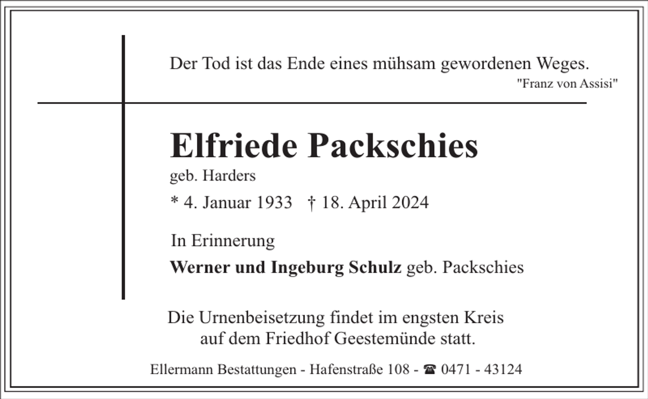 <p>Der Tod ist das Ende eines mühsam gewordenen Weges.</p><p>"Franz von Assisi"</p><p>Elfriede Packschies</p><p>geb. Harders</p><p>* 4. Januar 1933 † 18. April 2024<br />In Erinnerung<br />Werner und Ingeburg Schulz geb. Packschies<br />Die Urnenbeisetzung findet im engsten Kreis<br />auf dem Friedhof Geestemünde statt.<br />Ellermann Bestattungen - Hafenstraße 108 - ( 0471 - 43124</p>