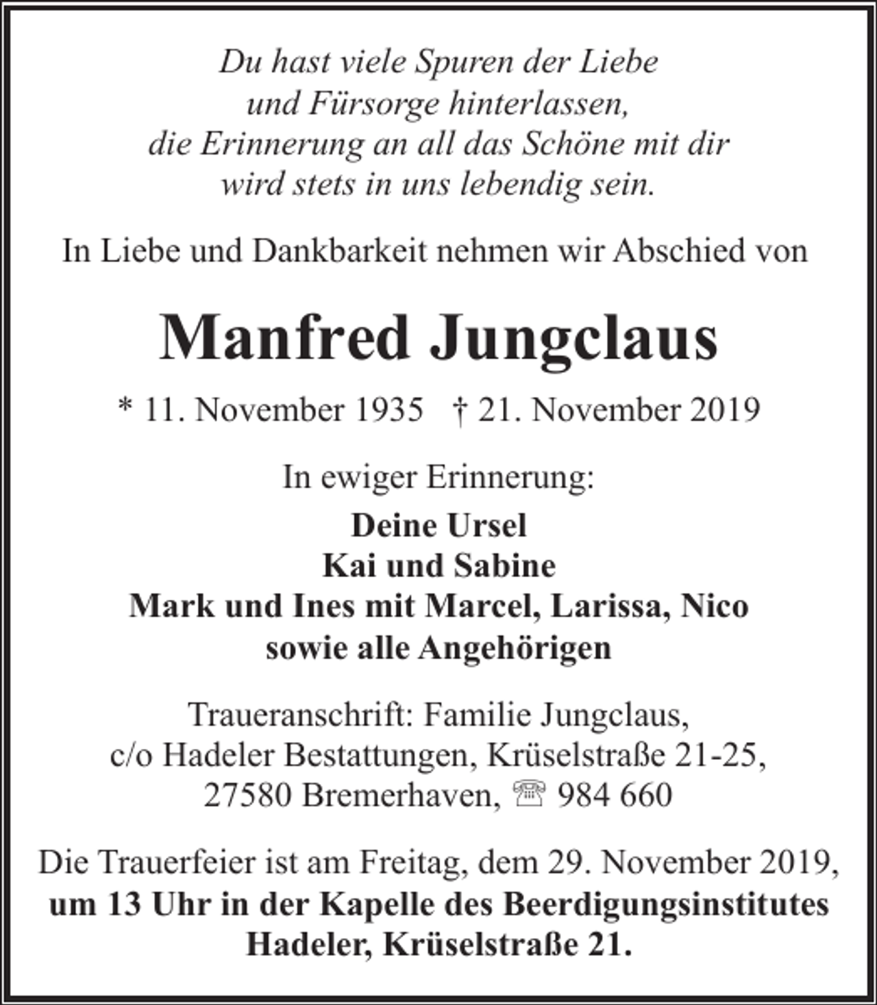<p>Du hast viele Spuren der Liebe<br />und Fürsorge hinterlassen,<br />die Erinnerung an all das Schöne mit dir<br />wird stets in uns lebendig sein.<br />In Liebe und Dankbarkeit nehmen wir Abschied von</p><p>Manfred Jungclaus<br />* 11. November 1935 † 21. November 2019<br />In ewiger Erinnerung:<br />Deine Ursel<br />Kai und Sabine<br />Mark und Ines mit Marcel, Larissa, Nico<br />sowie alle Angehörigen<br />Traueranschrift: Familie Jungclaus,<br />c/o Hadeler Bestattungen, Krüselstraße 21-25,<br />27580 Bremerhaven, ' 984 660<br />Die Trauerfeier ist am Freitag, dem 29. November 2019,<br />um 13 Uhr in der Kapelle des Beerdigungsinstitutes<br />Hadeler, Krüselstraße 21.</p>