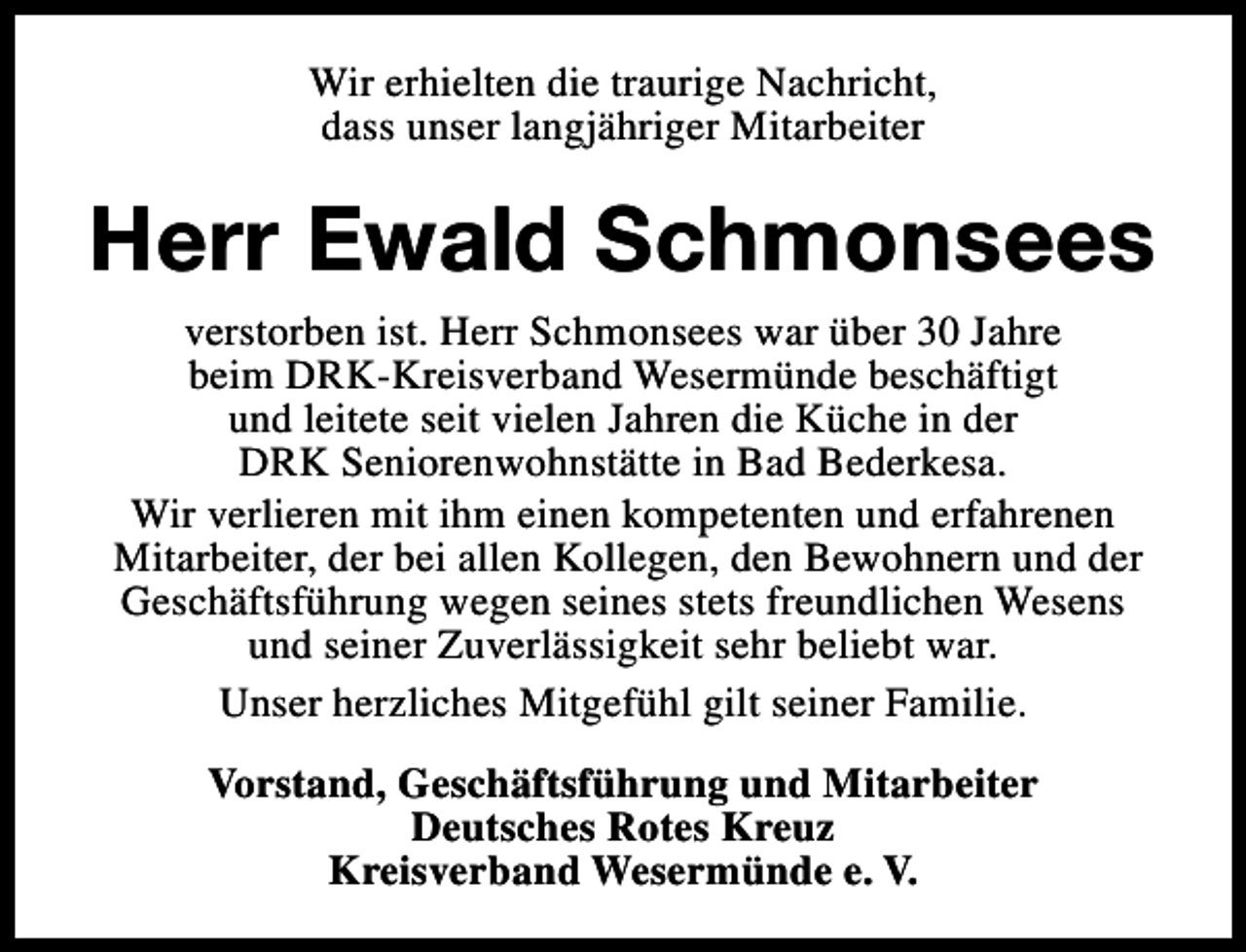 <p>Wir erhielten die traurige Nachricht,<br />dass unser langjähriger Mitarbeiter</p><p>Herr Ewald Schmonsees<br />verstorben ist. Herr Schmonsees war über 30 Jahre<br />beim DRK-Kreisverband Wesermünde beschäftigt<br />und leitete seit vielen Jahren die Küche in der<br />DRK Seniorenwohnstätte in Bad Bederkesa.<br />Wir verlieren mit ihm einen kompetenten und erfahrenen<br />Mitarbeiter, der bei allen Kollegen, den Bewohnern und der<br />Geschäftsführung wegen seines stets freundlichen Wesens<br />und seiner Zuverlässigkeit sehr beliebt war.<br />Unser herzliches Mitgefühl gilt seiner Familie.<br />Vorstand, Geschäftsführung und Mitarbeiter<br />Deutsches Rotes Kreuz<br />Kreisverband Wesermünde e. V.</p>