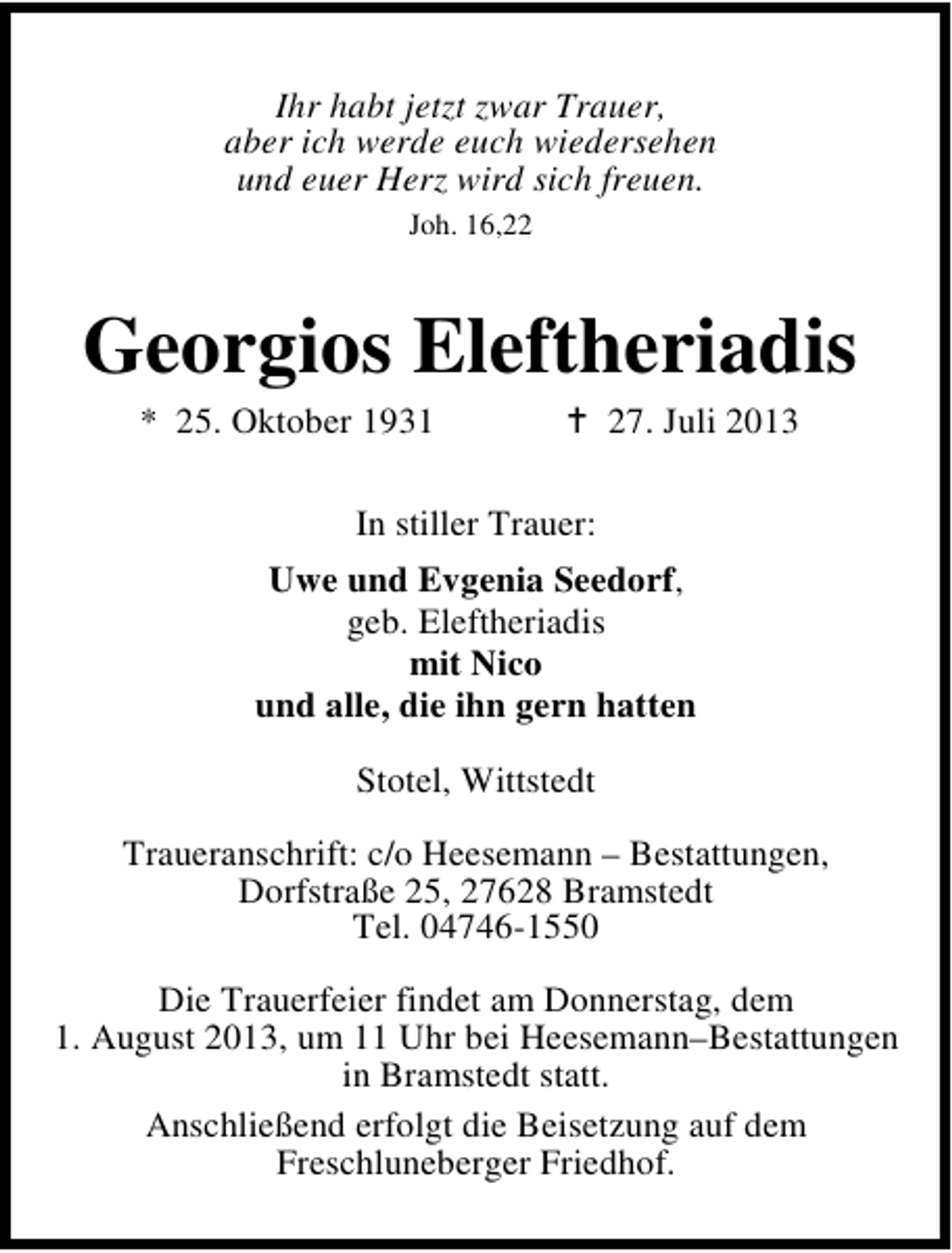 <p>Ihr habt jetzt zwar Trauer,<br />aber ich werde euch wiedersehen<br />und euer Herz wird sich freuen.<br />Joh. 16,22</p><p>Georgios Eleftheriadis<br />* 25. Oktober 1931</p><p>27. Juli 2013</p><p>In stiller Trauer:<br />Uwe und Evgenia Seedorf,<br />geb. Eleftheriadis<br />mit Nico<br />und alle, die ihn gern hatten<br />Stotel, Wittstedt<br />Traueranschrift: c/o Heesemann – Bestattungen,<br />Dorfstraße 25, 27628 Bramstedt<br />Tel. 04746-1550<br />Die Trauerfeier findet am Donnerstag, dem<br />1. August 2013, um 11 Uhr bei Heesemann–Bestattungen<br />in Bramstedt statt.<br />Anschließend erfolgt die Beisetzung auf dem<br />Freschluneberger Friedhof.</p>