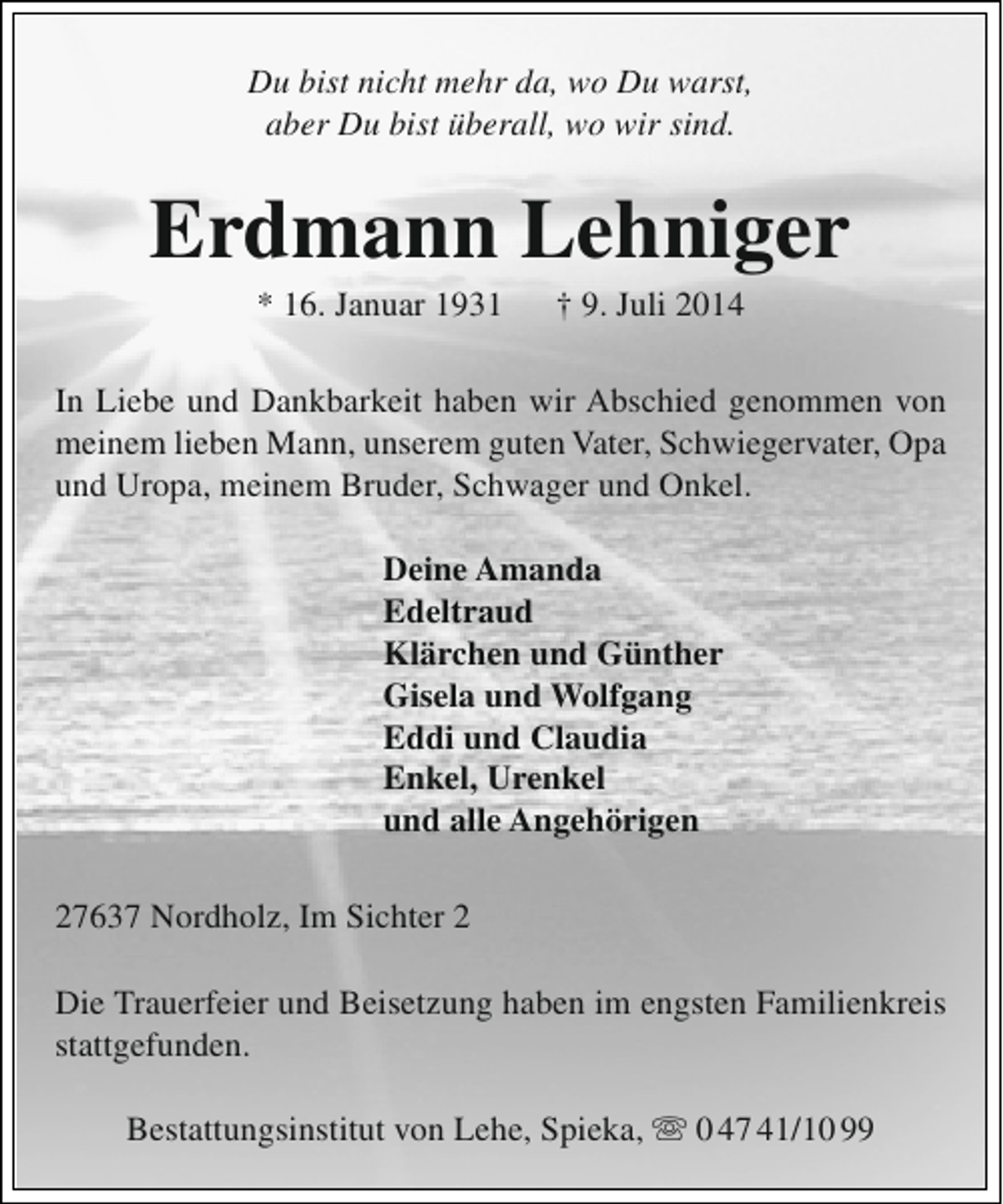 <p>Du bist nicht mehr da, wo Du warst,<br />aber Du bist überall, wo wir sind.</p><p>Erdmann Lehniger<br />* 16. Januar 1931</p><p>† 9. Juli 2014</p><p>In Liebe und Dankbarkeit haben wir Abschied genommen von<br />meinem lieben Mann, unserem guten Vater, Schwiegervater, Opa<br />und Uropa, meinem Bruder, Schwager und Onkel.<br />Deine Amanda<br />Edeltraud<br />Klärchen und Günther<br />Gisela und Wolfgang<br />Eddi und Claudia<br />Enkel, Urenkel<br />und alle Angehörigen<br />27637 Nordholz, Im Sichter 2<br />Die Trauerfeier und Beisetzung haben im engsten Familienkreis<br />stattgefunden.<br />Bestattungsinstitut von Lehe, Spieka,  0 47 41/10 99</p>