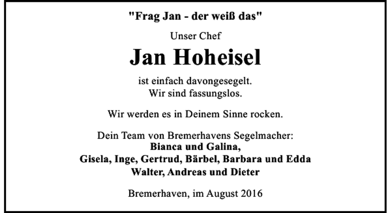 <p>"Frag Jan - der weiß das"<br />Unser Chef</p><p>Jan Hoheisel<br />ist einfach davongesegelt.<br />Wir sind fassungslos.<br />Wir werden es in Deinem Sinne rocken.<br />Dein Team von Bremerhavens Segelmacher:<br />Bianca und Galina,<br />Gisela, Inge, Gertrud, Bärbel, Barbara und Edda<br />Walter, Andreas und Dieter<br />Bremerhaven, im August 2016</p>
