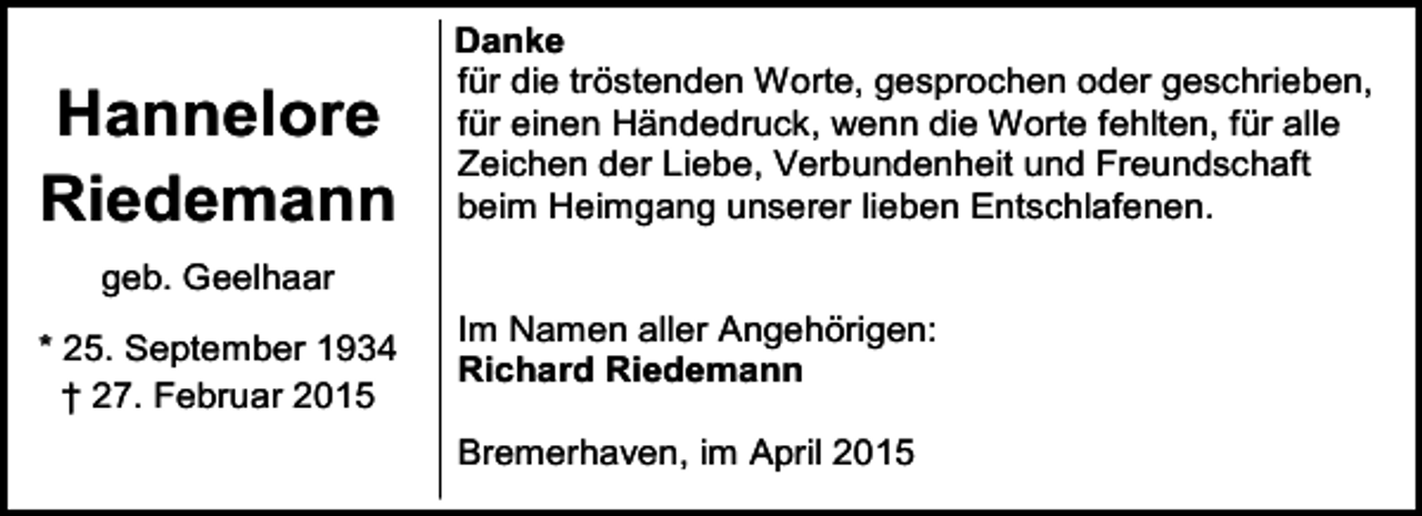 <p>Hannelore<br />Riedemann</p><p>Danke<br />für die tröstenden Worte, gesprochen oder geschrieben,<br />für einen Händedruck, wenn die Worte fehlten, für alle<br />Zeichen der Liebe, Verbundenheit und Freundschaft<br />beim Heimgang unserer lieben Entschlafenen.</p><p>geb. Geelhaar<br />* 25. September 1934<br />† 27. Februar 2015</p><p>Im Namen aller Angehörigen:<br />Richard Riedemann<br />Bremerhaven, im April 2015</p>