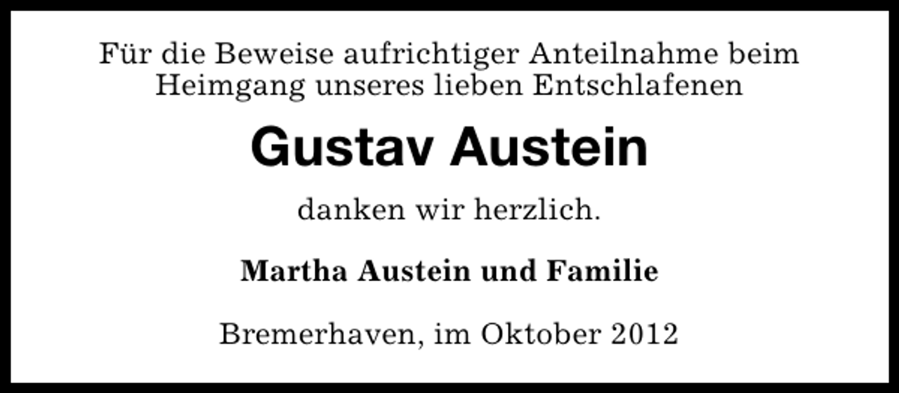 <p>Für die Beweise aufrichtiger Anteilnahme beim<br />Heimgang unseres lieben Entschlafenen</p><p>Gustav Austein<br />danken wir herzlich.<br />Martha Austein und Familie<br />Bremerhaven, im Oktober 2012</p>