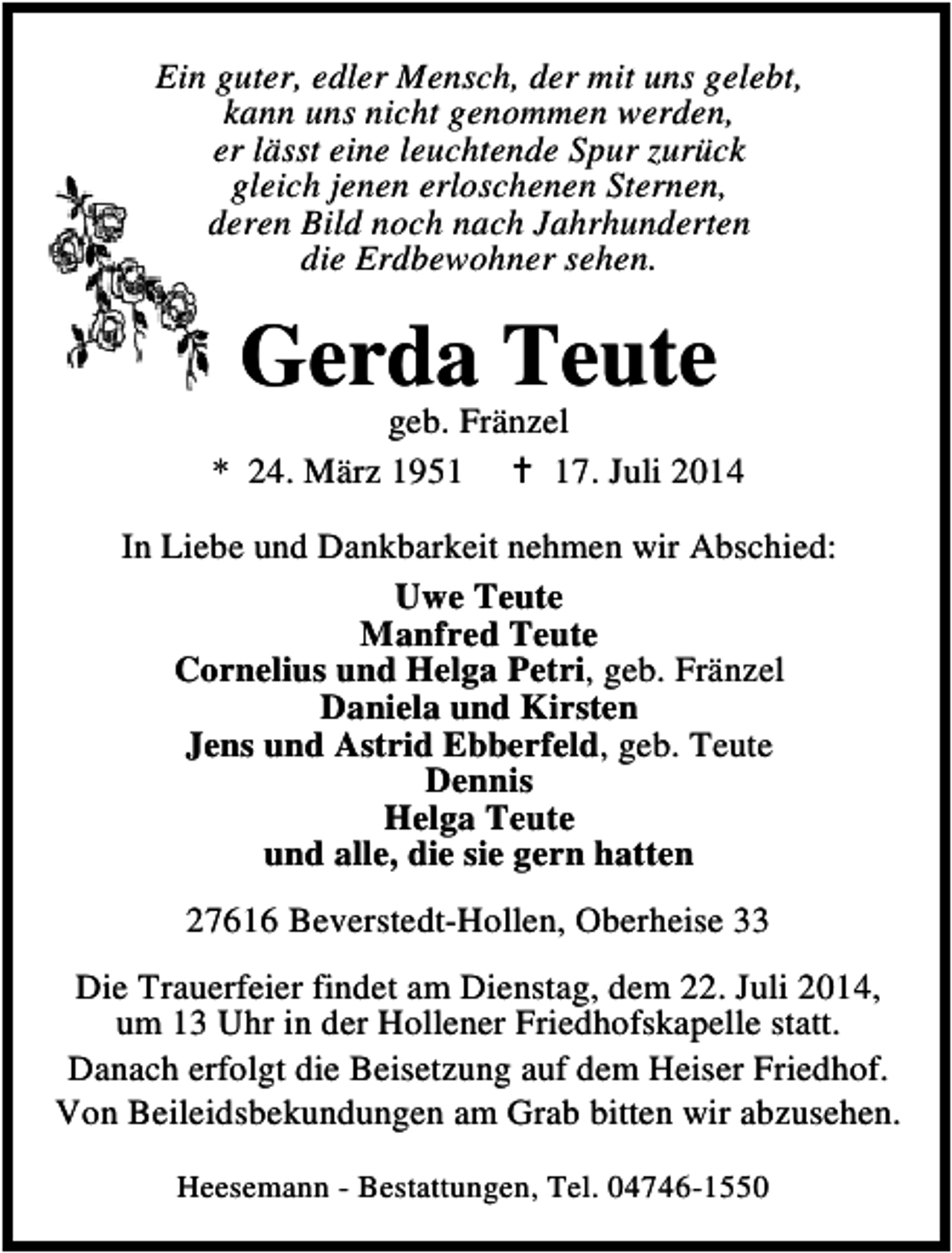 <p>Ein guter, edler Mensch, der mit uns gelebt,<br />kann uns nicht genommen werden,<br />er lässt eine leuchtende Spur zurück<br />gleich jenen erloschenen Sternen,<br />deren Bild noch nach Jahrhunderten<br />die Erdbewohner sehen.</p><p>Gerda Teute</p><p>geb. Fränzel<br />* 24. März 1957. Juli 2014<br />In Liebe und Dankbarkeit nehmen wir Abschied:<br />Uwe Teute<br />Manfred Teute<br />Cornelius und Helga Petri, geb. Fränzel<br />Daniela und Kirsten<br />Jens und Astrid Ebberfeld, geb. Teute<br />Dennis<br />Helga Teute<br />und alle, die sie gern hatten<br />27616 Beverstedt-Hollen, Oberheise 33<br />Die Trauerfeier findet am Dienstag, dem 22. Juli 2014,<br />um 13 Uhr in der Hollener Friedhofskapelle statt.<br />Danach erfolgt die Beisetzung auf dem Heiser Friedhof.<br />Von Beileidsbekundungen am Grab bitten wir abzusehen.<br />Heesemann - Bestattungen, Tel. 04746-1550</p>