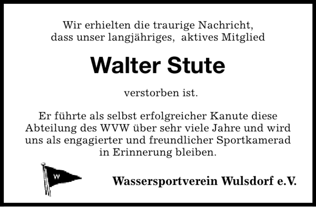<p>Wir erhielten die traurige Nachricht,<br />dass unser langjähriges, aktives Mitglied</p><p>Walter Stute<br />verstorben ist.<br />Er führte als selbst erfolgreicher Kanute diese<br />Abteilung des WVW über sehr viele Jahre und wird<br />uns als engagierter und freundlicher Sportkamerad<br />in Erinnerung bleiben.</p><p>Wassersportverein Wulsdorf e.V.</p>