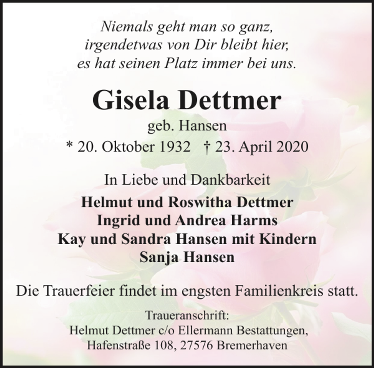 <p>Niemals geht man so ganz,<br />irgendetwas von Dir bleibt hier,<br />es hat seinen Platz immer bei uns.</p><p>Gisela Dettmer</p><p>geb. Hansen<br />* 20. Oktober 1932 † 23. April 2020<br />In Liebe und Dankbarkeit<br />Helmut und Roswitha Dettmer<br />Ingrid und Andrea Harms<br />Kay und Sandra Hansen mit Kindern<br />Sanja Hansen<br />Die Trauerfeier findet im engsten Familienkreis statt.<br />Traueranschrift:<br />Helmut Dettmer c/o Ellermann Bestattungen,<br />Hafenstraße 108, 27576 Bremerhaven</p>