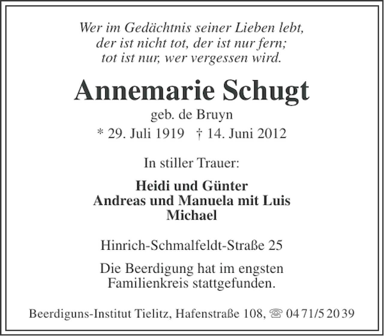 <p>Wer im Gedächtnis seiner Lieben lebt,<br />der ist nicht tot, der ist nur fern;<br />tot ist nur, wer vergessen wird.</p><p>Annemarie Schugt<br />geb. de Bruyn<br />* 29. Juli 1919 † 14. Juni 2012<br />In stiller Trauer:<br />Heidi und Günter<br />Andreas und Manuela mit Luis<br />Michael<br />Hinrich-Schmalfeldt-Straße 25<br />Die Beerdigung hat im engsten<br />Familienkreis stattgefunden.<br />Beerdiguns-Institut Tielitz, Hafenstraße 108, ִ 04 71/5 20 39</p>