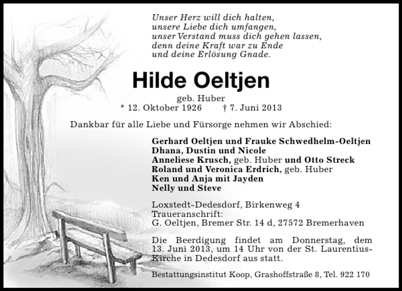 <p>Unser Herz will dich halten,<br />unsere Liebe dich umfangen,<br />unser Verstand muss dich gehen lassen,<br />denn deine Kraft war zu Ende<br />und deine Erlösung Gnade.</p><p>Hilde Oeltjen</p><p>geb. Huber<br />* 12. Oktober 1926<br />† 7. Juni 2013<br />Dankbar für alle Liebe und Fürsorge nehmen wir Abschied:<br />Gerhard Oeltjen und Frauke Schwedhelm-Oeltjen<br />Dhana, Dustin und Nicole<br />Anneliese Krusch, geb. Huber und Otto Streck<br />Roland und Veronica Erdrich, geb. Huber<br />Ken und Anja mit Jayden<br />Nelly und Steve<br />Loxstedt-Dedesdorf, Birkenweg 4<br />Traueranschrift:<br />G. Oeltjen, Bremer Str. 14 d, 27572 Bremerhaven<br />Die Beerdigung findet am Donnerstag, dem<br />13. Juni 2013, um 14 Uhr von der St. LaurentiusKirche in Dedesdorf aus statt.<br />Bestattungsinstitut Koop, Grashoffstraße 8, Tel. 922 170</p>
