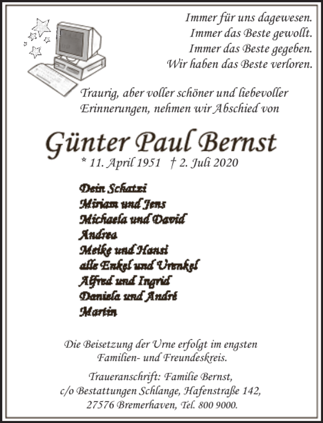 <p>Immer für uns dagewesen.<br />Immer das Beste gewollt.<br />Immer das Beste gegeben.<br />Wir haben das Beste verloren.<br />Traurig, aber voller schöner und liebevoller<br />Erinnerungen, nehmen wir Abschied von</p><p>* 11. April 1951 † 2. Juli 2020</p><p>Die Beisetzung der Urne erfolgt im engsten<br />Familien- und Freundeskreis.<br />Traueranschrift: Familie Bernst,<br />c/o Bestattungen Schlange, Hafenstraße 142,<br />27576 Bremerhaven, Tel. 800 9000.</p>