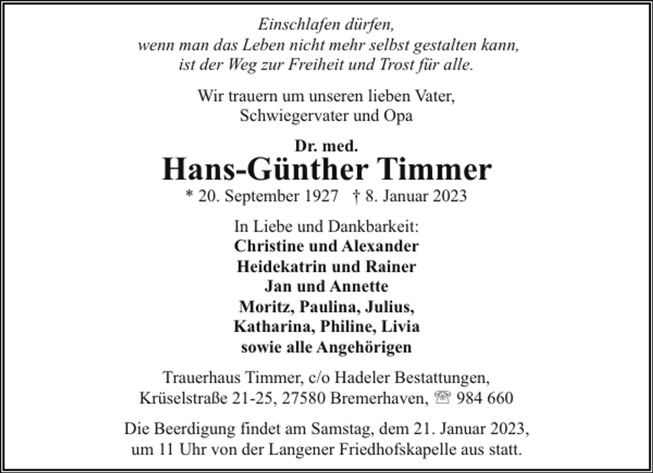 <p>Einschlafen dürfen,<br />wenn man das Leben nicht mehr selbst gestalten kann,<br />ist der Weg zur Freiheit und Trost für alle.<br />Wir trauern um unseren lieben Vater,<br />Schwiegervater und Opa<br />Dr. med.</p><p>Hans-Günther Timmer<br />* 20. September 1927 † 8. Januar 2023<br />In Liebe und Dankbarkeit:<br />Christine und Alexander<br />Heidekatrin und Rainer<br />Jan und Annette<br />Moritz, Paulina, Julius,<br />Katharina, Philine, Livia<br />sowie alle Angehörigen<br />Trauerhaus Timmer, c/o Hadeler Bestattungen,<br />Krüselstraße 21-25, 27580 Bremerhaven, ' 984 660<br />Die Beerdigung findet am Samstag, dem 21. Januar 2023,<br />um 11 Uhr von der Langener Friedhofskapelle aus statt.</p>