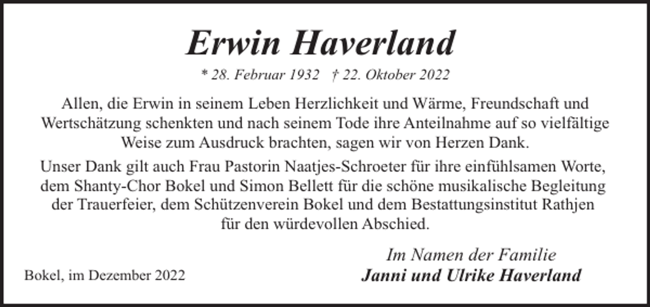 <p>Erwin Haverland<br />* 28. Februar 1932 † 22. Oktober 2022</p><p>Allen, die Erwin in seinem Leben Herzlichkeit und Wärme, Freundschaft und<br />Wertschätzung schenkten und nach seinem Tode ihre Anteilnahme auf so vielfältige<br />Weise zum Ausdruck brachten, sagen wir von Herzen Dank.<br />Unser Dank gilt auch Frau Pastorin Naatjes-Schroeter für ihre einfühlsamen Worte,<br />dem Shanty-Chor Bokel und Simon Bellett für die schöne musikalische Begleitung<br />der Trauerfeier, dem Schützenverein Bokel und dem Bestattungsinstitut Rathjen<br />für den würdevollen Abschied.<br />Bokel, im Dezember 2022</p><p>Im Namen der Familie<br />Janni und Ulrike Haverland</p>