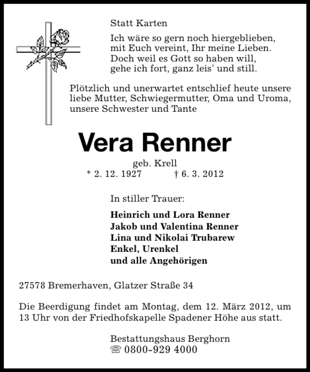 <p>Statt Karten<br />Ich wäre so gern noch hiergeblieben,<br />mit Euch vereint, Ihr meine Lieben.<br />Doch weil es Gott so haben will,<br />gehe ich fort, ganz leis' und still.<br />Plötzlich und unerwartet entschlief heute unsere<br />liebe Mutter, Schwiegermutter, Oma und Uroma,<br />unsere Schwester und Tante</p>
<p>Vera Renner<br />geb. Krell<br />* 2. 12. 1927<br />† 6. 3. 2012<br />In stiller Trauer:<br />Heinrich und Lora Renner<br />Jakob und Valentina Renner<br />Lina und Nikolai Trubarew<br />Enkel, Urenkel<br />und alle Angehörigen<br />27578 Bremerhaven, Glatzer Straße 34<br />Die Beerdigung findet am Montag, dem 12. März 2012, um<br />13 Uhr von der Friedhofskapelle Spadener Höhe aus statt.<br />Bestattungshaus Berghorn</p>
<p>s 0800-929 4000</p>