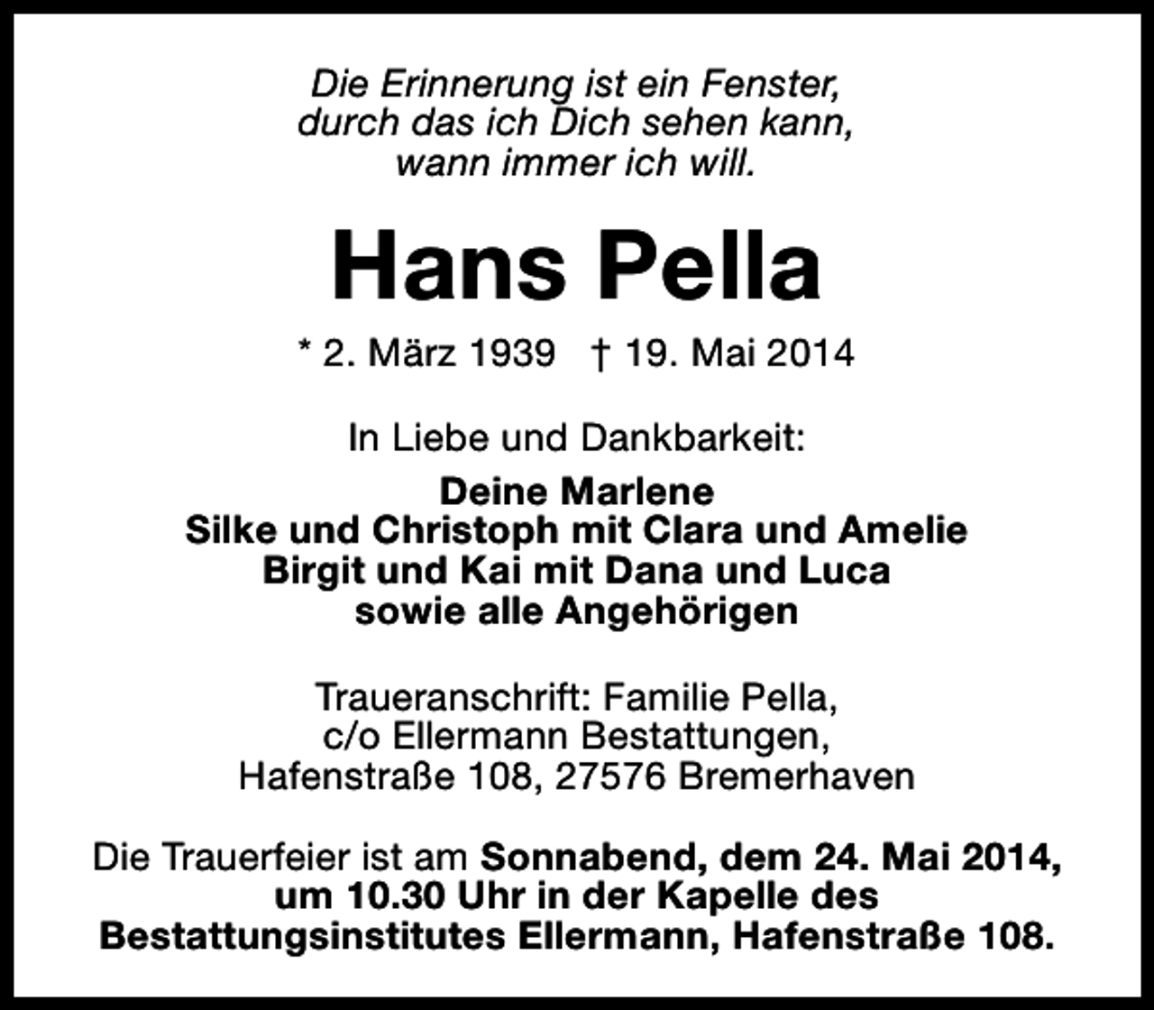 <p>Die Erinnerung ist ein Fenster,<br />durch das ich Dich sehen kann,<br />wann immer ich will.</p><p>Hans Pella</p><p>* 2. März 1939 † 19. Mai 2014<br />In Liebe und Dankbarkeit:<br />Deine Marlene<br />Silke und Christoph mit Clara und Amelie<br />Birgit und Kai mit Dana und Luca<br />sowie alle Angehörigen<br />Traueranschrift: Familie Pella,<br />c/o Ellermann Bestattungen,<br />Hafenstraße 108, 27576 Bremerhaven<br />Die Trauerfeier ist am Sonnabend, dem 24. Mai 2014,<br />um 10.30 Uhr in der Kapelle des<br />Bestattungsinstitutes Ellermann, Hafenstraße 108.</p>