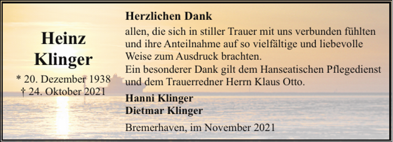 <p>Herzlichen Dank</p><p>Heinz<br />Klinger<br />* 20. Dezember 1938<br />† 24. Oktober 2021</p><p>allen, die sich in stiller Trauer mit uns verbunden fühlten<br />und ihre Anteilnahme auf so vielfältige und liebevolle<br />Weise zum Ausdruck brachten.<br />Ein besonderer Dank gilt dem Hanseatischen Pflegedienst<br />und dem Trauerredner Herrn Klaus Otto.<br />Hanni Klinger<br />Dietmar Klinger<br />Bremerhaven, im November 2021</p>