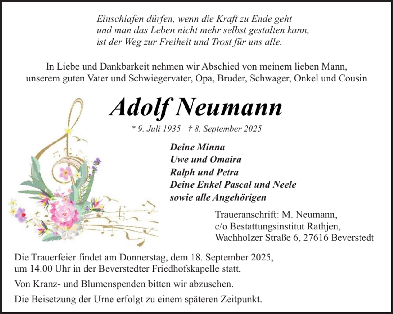 <p>Einschlafen dürfen, wenn die Kraft zu Ende geht<br />und man das Leben nicht mehr selbst gestalten kann,<br />ist der Weg zur Freiheit und Trost für uns alle.<br />In Liebe und Dankbarkeit nehmen wir Abschied von meinem lieben Mann,<br />unserem guten Vater und Schwiegervater, Opa, Bruder, Schwager, Onkel und Cousin</p><p>Adolf Neumann<br />* 9. Juli 1935 † 8. September 2025</p><p>Deine Minna<br />Uwe und Omaira<br />Ralph und Petra<br />Deine Enkel Pascal und Neele<br />sowie alle Angehörigen<br />Traueranschrift: M. Neumann,<br />c/o Bestattungsinstitut Rathjen,<br />Wachholzer Straße 6, 27616 Beverstedt<br />Die Trauerfeier findet am Donnerstag, dem 18. September 2025,<br />um 14.00 Uhr in der Beverstedter Friedhofskapelle statt.<br />Von Kranz- und Blumenspenden bitten wir abzusehen.<br />Die Beisetzung der Urne erfolgt zu einem späteren Zeitpunkt.</p>