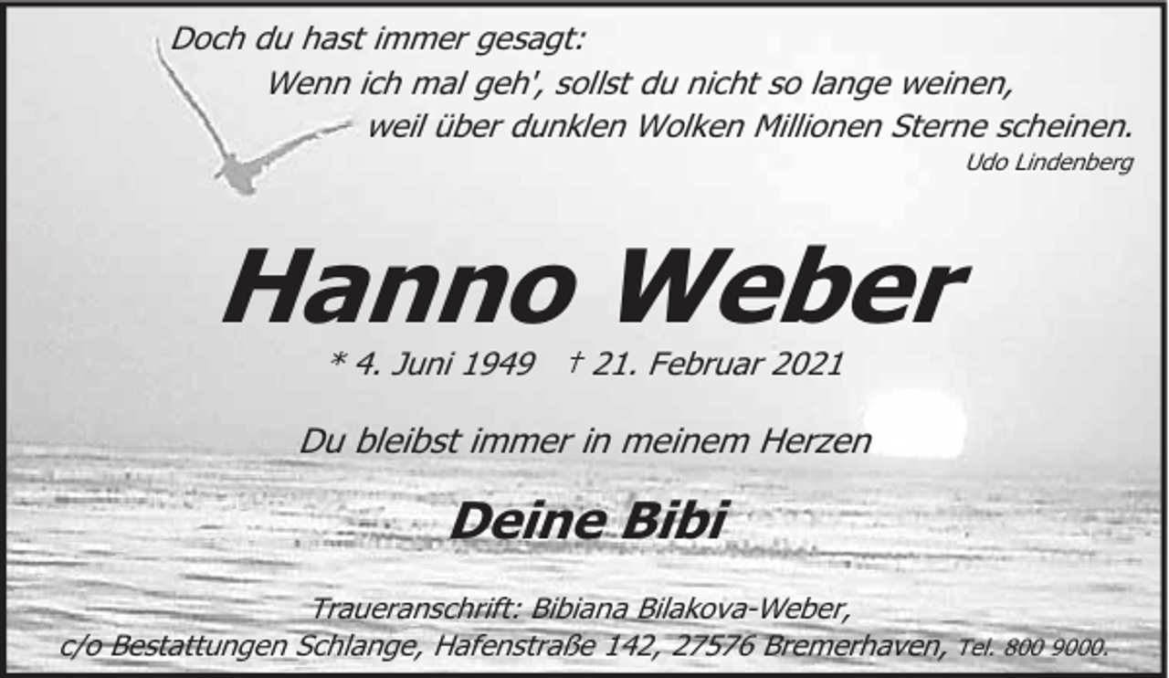 <p>Doch du hast immer gesagt:<br />Wenn ich mal geh', sollst du nicht so lange weinen,<br />weil über dunklen Wolken Millionen Sterne scheinen.<br />Udo Lindenberg</p><p>Hanno Weber<br />* 4. Juni 1949 † 21. Februar 2021</p><p>Du bleibst immer in meinem Herzen</p><p>Deine Bibi<br />Traueranschrift: Bibiana Bilakova-Weber,<br />c/o Bestattungen Schlange, Hafenstraße 142, 27576 Bremerhaven, Tel. 800 9000.</p>