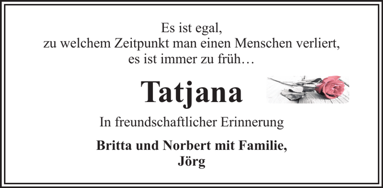 <p>Es ist egal,<br />zu welchem Zeitpunkt man einen Menschen verliert,<br />es ist immer zu früh…</p><p>Tatjana<br />In freundschaftlicher Erinnerung<br />Britta und Norbert mit Familie,<br />Jörg</p>