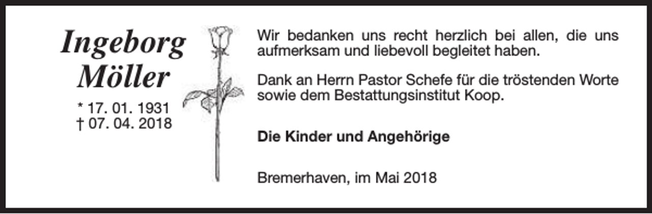 <p>Ingeborg<br />Möller<br />* 17. 01. 1931<br />† 07. 04. 2018</p><p>Wir bedanken uns recht herzlich bei allen, die uns<br />aufmerksam und liebevoll begleitet haben.<br />Dank an Herrn Pastor Schefe für die tröstenden Worte<br />sowie dem Bestattungsinstitut Koop.<br />Die Kinder und Angehörige<br />Bremerhaven, im Mai 2018</p>