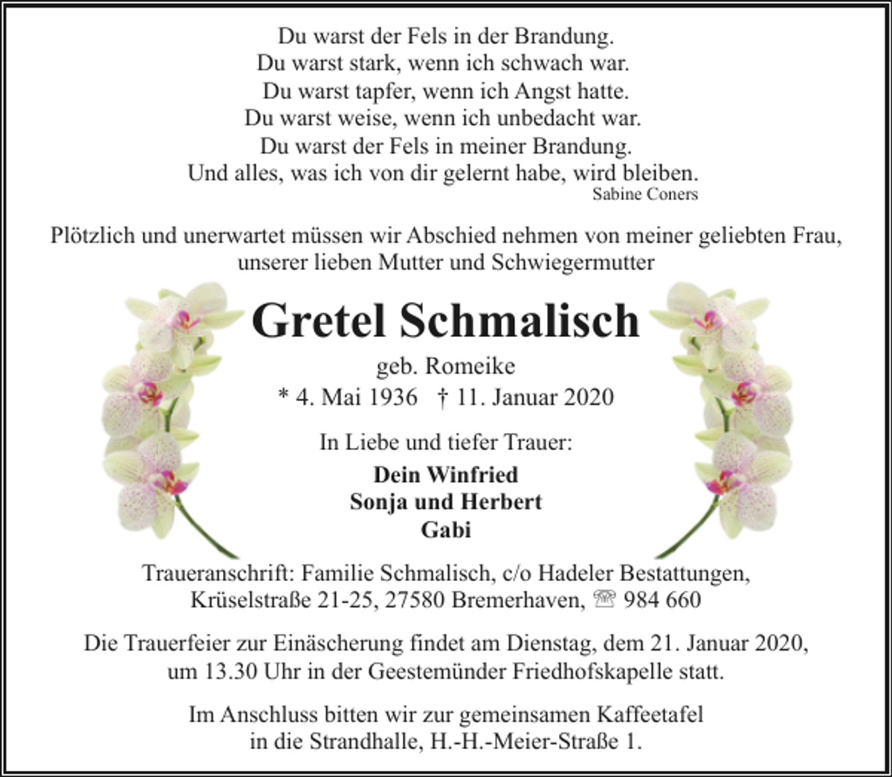 <p>Du warst der Fels in der Brandung.<br />Du warst stark, wenn ich schwach war.<br />Du warst tapfer, wenn ich Angst hatte.<br />Du warst weise, wenn ich unbedacht war.<br />Du warst der Fels in meiner Brandung.<br />Und alles, was ich von dir gelernt habe, wird bleiben.<br />Sabine Coners</p><p>Plötzlich und unerwartet müssen wir Abschied nehmen von meiner geliebten Frau,<br />unserer lieben Mutter und Schwiegermutter</p><p>Gretel Schmalisch<br />geb. Romeike<br />* 4. Mai 1936 † 11. Januar 2020<br />In Liebe und tiefer Trauer:<br />Dein Winfried<br />Sonja und Herbert<br />Gabi<br />Traueranschrift: Familie Schmalisch, c/o Hadeler Bestattungen,<br />Krüselstraße 21-25, 27580 Bremerhaven, ' 984 660<br />Die Trauerfeier zur Einäscherung findet am Dienstag, dem 21. Januar 2020,<br />um 13.30 Uhr in der Geestemünder Friedhofskapelle statt.<br />Im Anschluss bitten wir zur gemeinsamen Kaffeetafel<br />in die Strandhalle, H.-H.-Meier-Straße 1.</p>