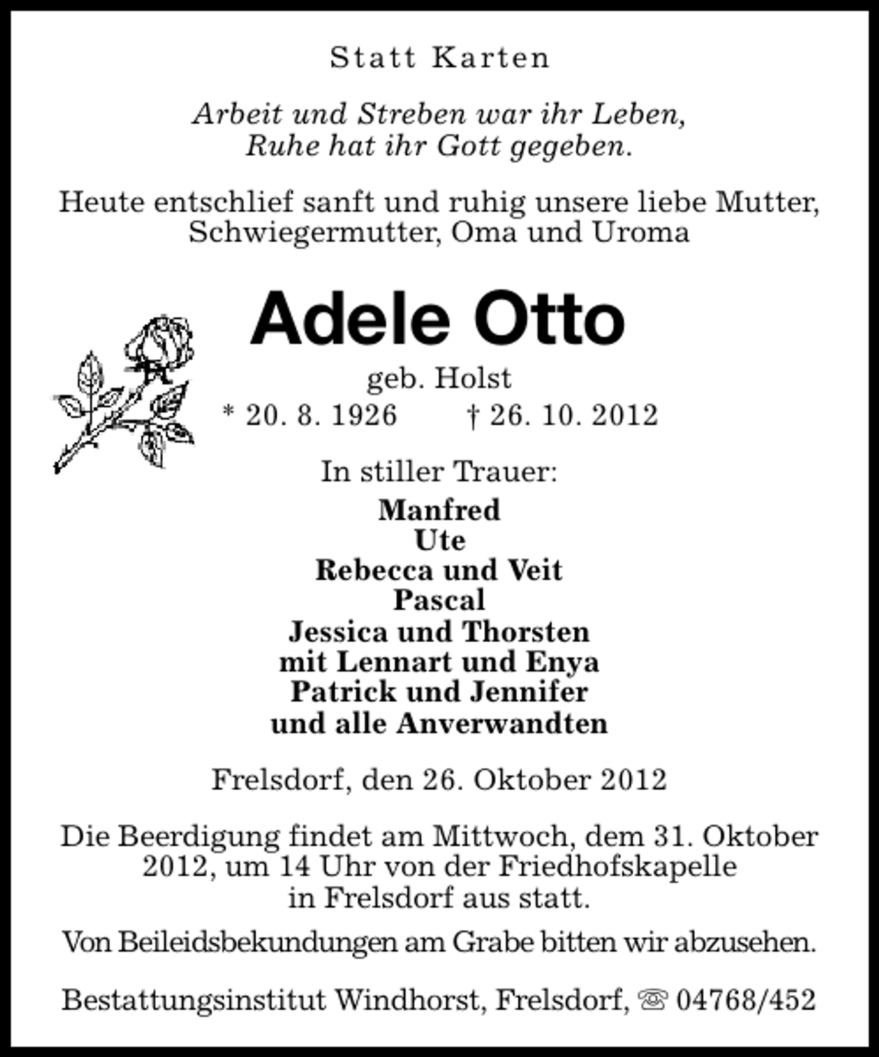 <p>S t a t t K a rt e n<br />Arbeit und Streben war ihr Leben,<br />Ruhe hat ihr Gott gegeben.<br />Heute entschlief sanft und ruhig unsere liebe Mutter,<br />Schwiegermutter, Oma und Uroma</p><p>Adele Otto</p><p>geb. Holst<br />* 20. 8. 1926<br />† 26. 10. 2012<br />In stiller Trauer:<br />Manfred<br />Ute<br />Rebecca und Veit<br />Pascal<br />Jessica und Thorsten<br />mit Lennart und Enya<br />Patrick und Jennifer<br />und alle Anverwandten<br />Frelsdorf, den 26. Oktober 2012<br />Die Beerdigung findet am Mittwoch, dem 31. Oktober<br />2012, um 14 Uhr von der Friedhofskapelle<br />in Frelsdorf aus statt.<br />Von Beileidsbekundungen am Grabe bitten wir abzusehen.<br />Bestattungsinstitut Windhorst, Frelsdorf, s 04768/452</p>