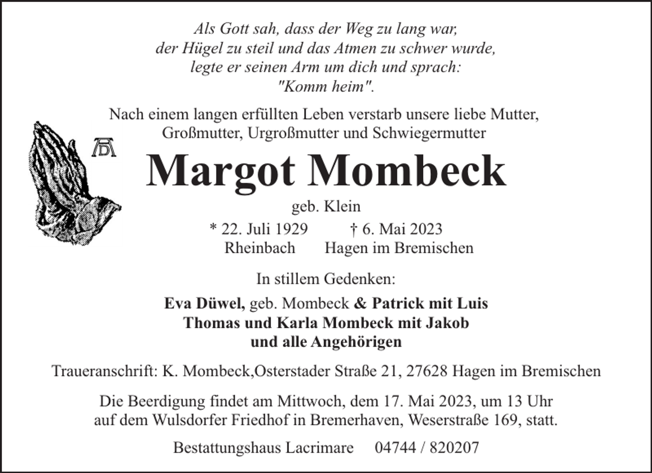 <p>Als Gott sah, dass der Weg zu lang war,<br />der Hügel zu steil und das Atmen zu schwer wurde,<br />legte er seinen Arm um dich und sprach:<br />"Komm heim".<br />Nach einem langen erfüllten Leben verstarb unsere liebe Mutter,<br />Großmutter, Urgroßmutter und Schwiegermutter</p><p>Margot Mombeck<br />geb. Klein<br />* 22. Juli 1929<br />† 6. Mai 2023<br />Rheinbach<br />Hagen im Bremischen</p><p>In stillem Gedenken:<br />Eva Düwel, geb. Mombeck &amp; Patrick mit Luis<br />Thomas und Karla Mombeck mit Jakob<br />und alle Angehörigen<br />Traueranschrift: K. Mombeck,Osterstader Straße 21, 27628 Hagen im Bremischen<br />Die Beerdigung findet am Mittwoch, dem 17. Mai 2023, um 13 Uhr<br />auf dem Wulsdorfer Friedhof in Bremerhaven, Weserstraße 169, statt.<br />Bestattungshaus Lacrimare</p><p>04744 / 820207</p>