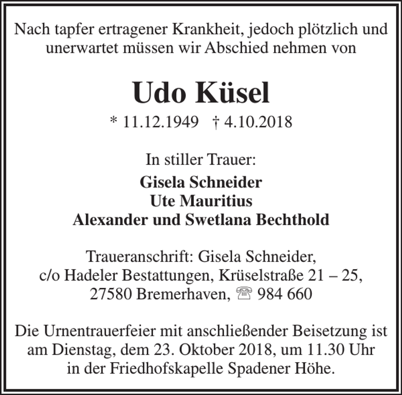 <p>Nach tapfer ertragener Krankheit, jedoch plötzlich und<br />unerwartet müssen wir Abschied nehmen von</p><p>Udo Küsel</p><p>* 11.12.1949 † 4.10.2018<br />In stiller Trauer:<br />Gisela Schneider<br />Ute Mauritius<br />Alexander und Swetlana Bechthold<br />Traueranschrift: Gisela Schneider,<br />c/o Hadeler Bestattungen, Krüselstraße 21 – 25,<br />27580 Bremerhaven,  984 660<br />Die Urnentrauerfeier mit anschließender Beisetzung ist<br />am Dienstag, dem 23. Oktober 2018, um 11.30 Uhr<br />in der Friedhofskapelle Spadener Höhe.</p>