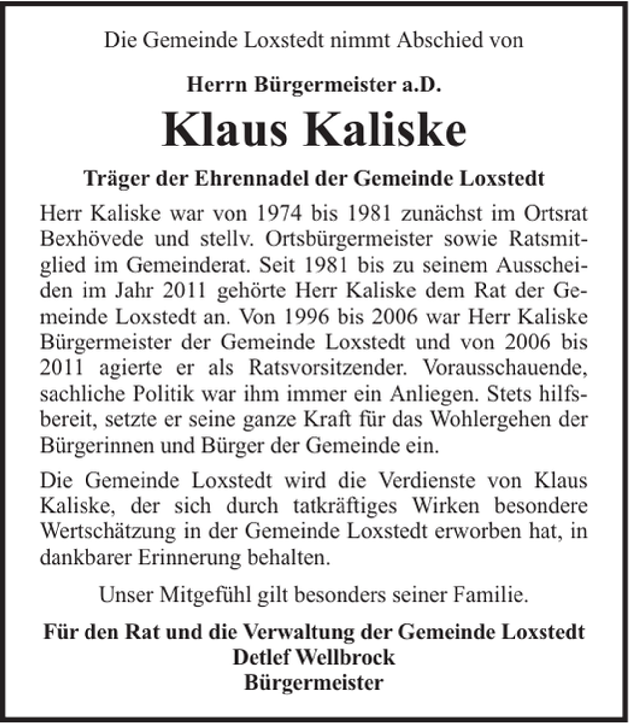 <p>Die Gemeinde Loxstedt nimmt Abschied von<br />Herrn Bürgermeister a.D.</p><p>Klaus Kaliske</p><p>Träger der Ehrennadel der Gemeinde Loxstedt<br />Herr Kaliske war von 1974 bis 1981 zunächst im Ortsrat<br />Bexhövede und stellv. Ortsbürgermeister sowie Ratsmitglied im Gemeinderat. Seit 1981 bis zu seinem Ausscheiden im Jahr 2011 gehörte Herr Kaliske dem Rat der Gemeinde Loxstedt an. Von 1996 bis 2006 war Herr Kaliske<br />Bürgermeister der Gemeinde Loxstedt und von 2006 bis<br />2011 agierte er als Ratsvorsitzender. Vorausschauende,<br />sachliche Politik war ihm immer ein Anliegen. Stets hilfsbereit, setzte er seine ganze Kraft für das Wohlergehen der<br />Bürgerinnen und Bürger der Gemeinde ein.<br />Die Gemeinde Loxstedt wird die Verdienste von Klaus<br />Kaliske, der sich durch tatkräftiges Wirken besondere<br />Wertschätzung in der Gemeinde Loxstedt erworben hat, in<br />dankbarer Erinnerung behalten.<br />Unser Mitgefühl gilt besonders seiner Familie.<br />Für den Rat und die Verwaltung der Gemeinde Loxstedt<br />Detlef Wellbrock<br />Bürgermeister</p>
