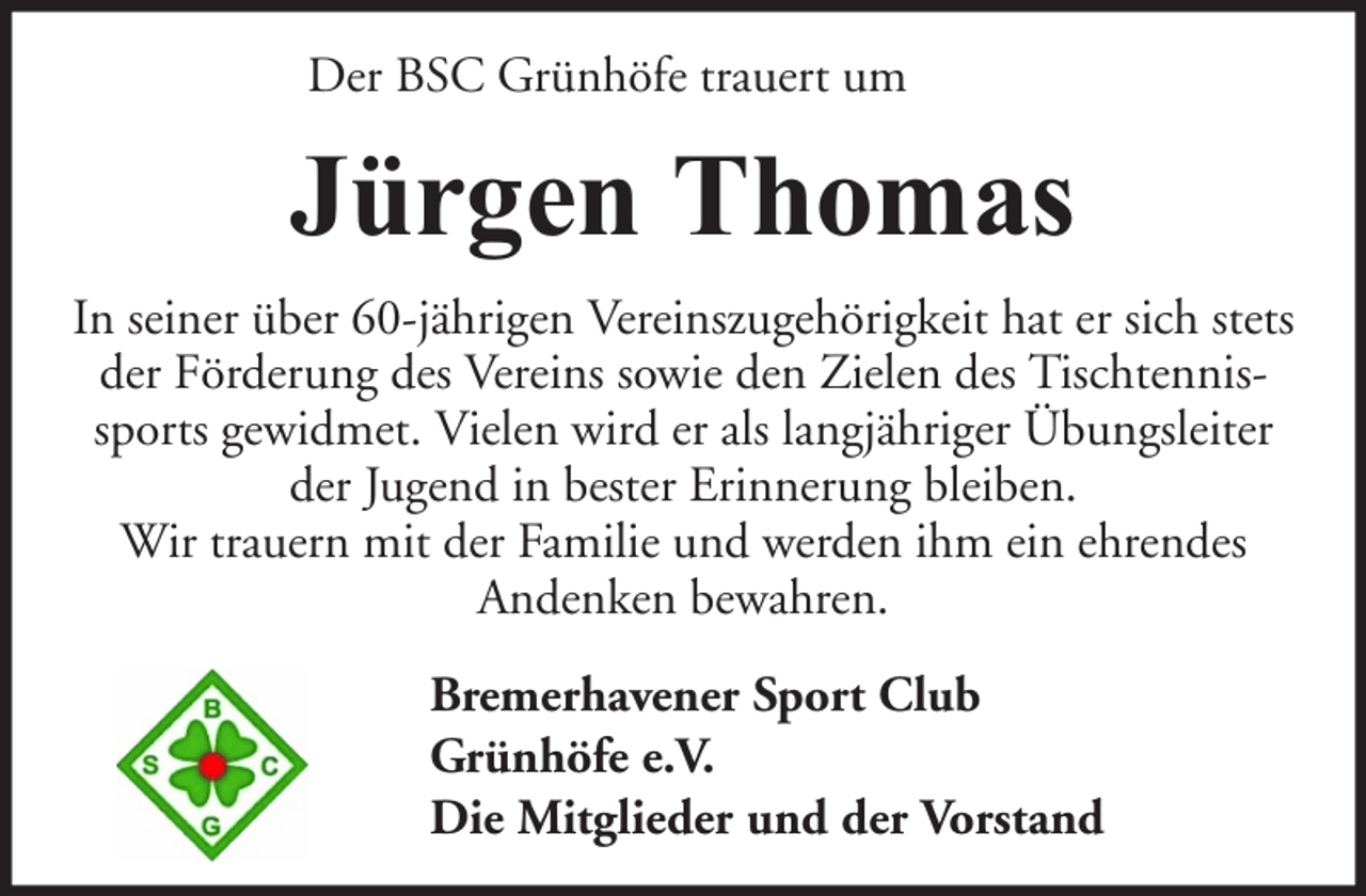 <p>Der BSC Grünhöfe trauert um</p><p>Jürgen Thomas<br />In seiner über 60-jährigen Vereinszugehörigkeit hat er sich stets<br />der Förderung des Vereins sowie den Zielen des Tischtennissports gewidmet. Vielen wird er als langjähriger Übungsleiter<br />der Jugend in bester Erinnerung bleiben.<br />Wir trauern mit der Familie und werden ihm ein ehrendes<br />Andenken bewahren.<br />Bremerhavener Sport Club<br />Grünhöfe e.V.<br />Die Mitglieder und der Vorstand</p>