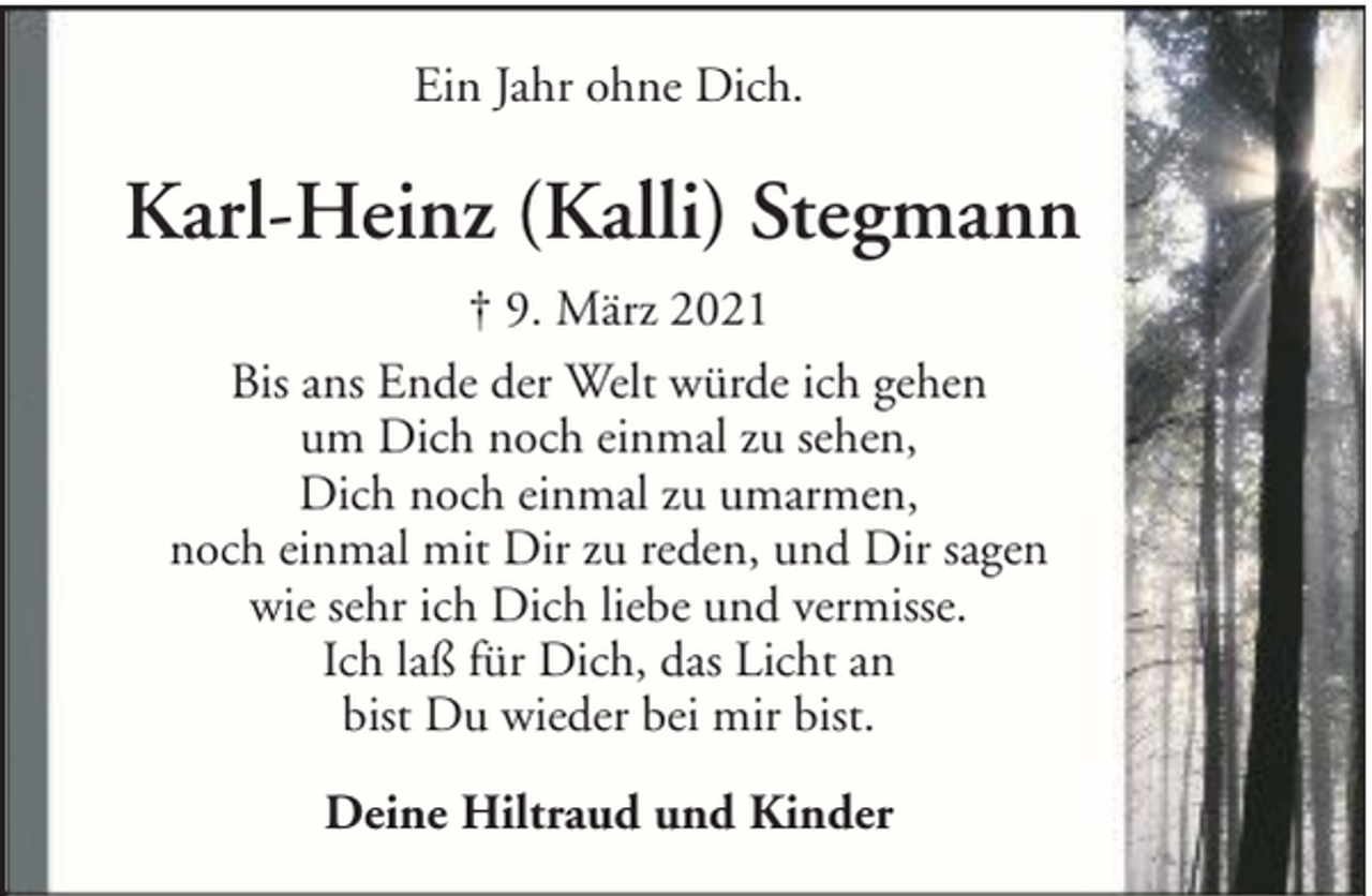 <p>Ein Jahr ohne Dich.</p><p>Karl-Heinz (Kalli) Stegmann<br />† 9. März 2021<br />Bis ans Ende der Welt würde ich gehen<br />um Dich noch einmal zu sehen,<br />Dich noch einmal zu umarmen,<br />noch einmal mit Dir zu reden, und Dir sagen<br />wie sehr ich Dich liebe und vermisse.<br />Ich laß für Dich, das Licht an<br />bist Du wieder bei mir bist.<br />Deine Hiltraud und Kinder</p>