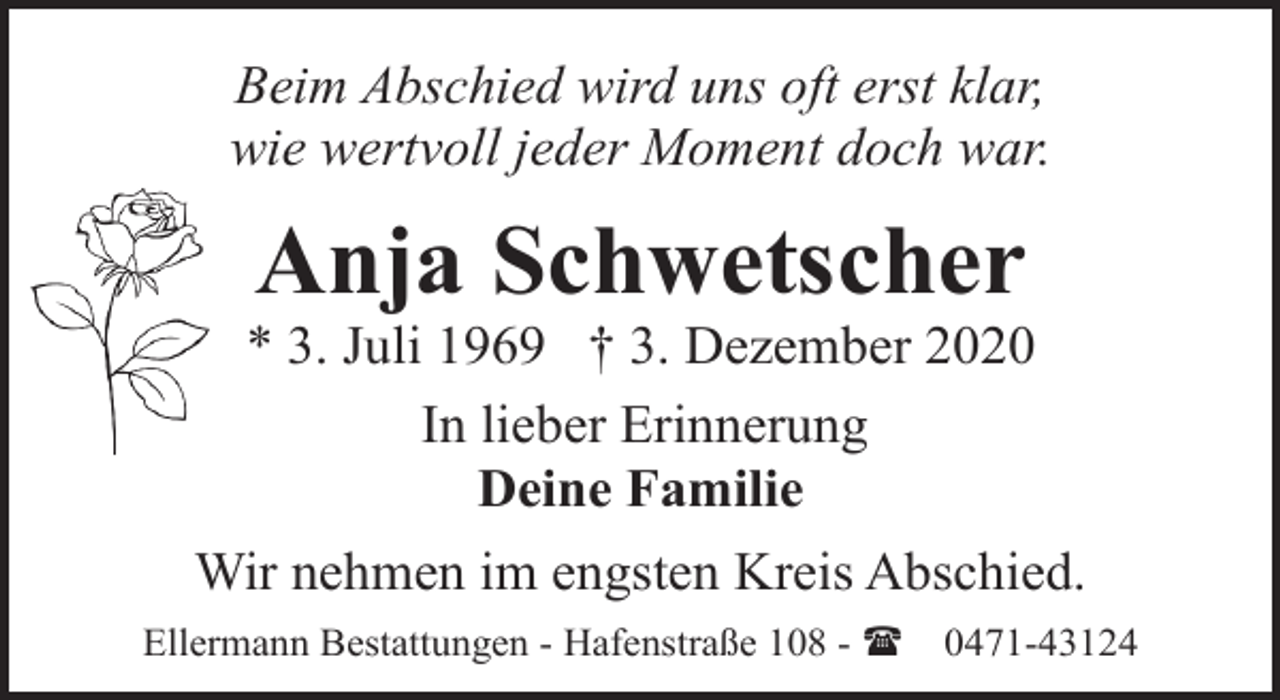 <p>Beim Abschied wird uns oft erst klar,<br />wie wertvoll jeder Moment doch war.</p><p>Anja Schwetscher</p><p>* 3. Juli 1969 † 3. Dezember 2020<br />In lieber Erinnerung<br />Deine Familie<br />Wir nehmen im engsten Kreis Abschied.<br />Ellermann Bestattungen - Hafenstraße 108 - (</p><p>0471-43124</p>