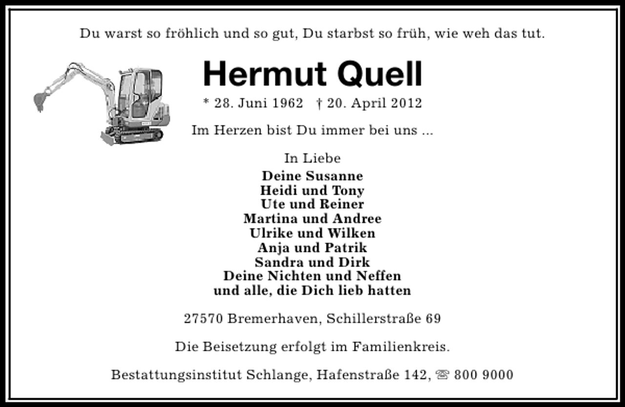 <p>Du warst so fröhlich und so gut, Du starbst so früh, wie weh das tut.</p><p>Hermut Quell<br />* 28. Juni 1962 † 20. April 2012</p><p>Im Herzen bist Du immer bei uns ...<br />In Liebe<br />Deine Susanne<br />Heidi und Tony<br />Ute und Reiner<br />Martina und Andree<br />Ulrike und Wilken<br />Anja und Patrik<br />Sandra und Dirk<br />Deine Nichten und Neffen<br />und alle, die Dich lieb hatten<br />27570 Bremerhaven, Schillerstraße 69<br />Die Beisetzung erfolgt im Familienkreis.<br />Bestattungsinstitut Schlange, Hafenstraße 142, s 800 9000</p>