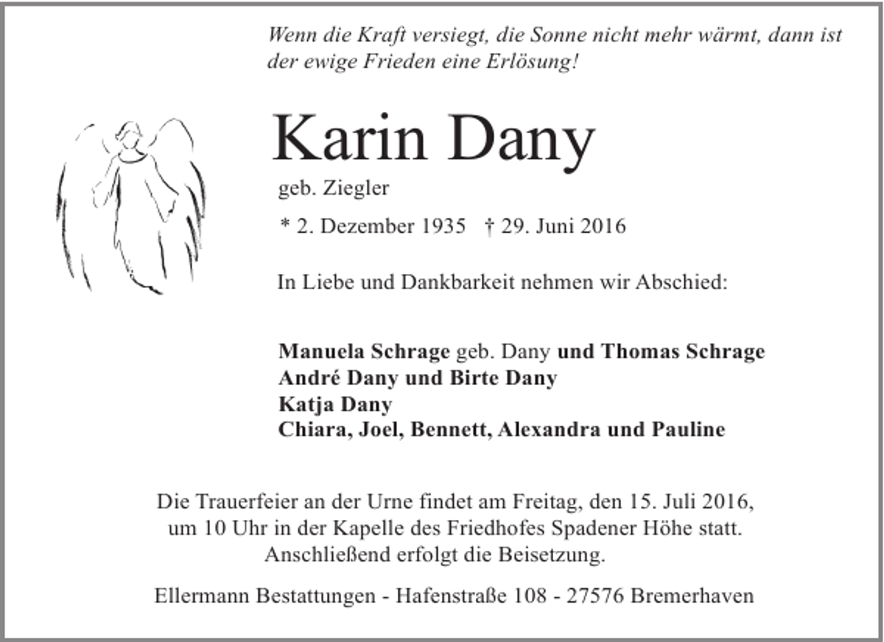 <p>Wenn die Kraft versiegt, die Sonne nicht mehr wärmt, dann ist<br />der ewige Frieden eine Erlösung!</p><p>Karin Dany<br />geb. Ziegler</p><p>* 2. Dezember 1935 † 29. Juni 2016<br />In Liebe und Dankbarkeit nehmen wir Abschied:<br />Manuela Schrage geb. Dany und Thomas Schrage<br />André Dany und Birte Dany<br />Katja Dany<br />Chiara, Joel, Bennett, Alexandra und Pauline<br />Die Trauerfeier an der Urne findet am Freitag, den 15. Juli 2016,<br />um 10 Uhr in der Kapelle des Friedhofes Spadener Höhe statt.<br />Anschließend erfolgt die Beisetzung.<br />Ellermann Bestattungen - Hafenstraße 108 - 27576 Bremerhaven</p>