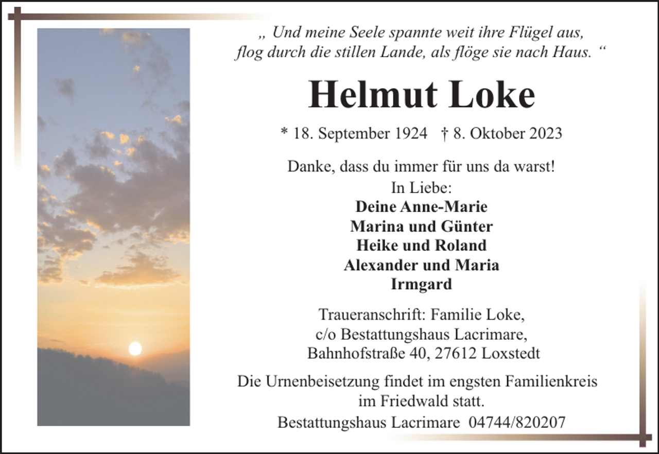 <p>„ Und meine Seele spannte weit ihre Flügel aus,<br />flog durch die stillen Lande, als flöge sie nach Haus. “</p><p>Helmut Loke<br />* 18. September 1924 † 8. Oktober 2023<br />Danke, dass du immer für uns da warst!<br />In Liebe:<br />Deine Anne-Marie<br />Marina und Günter<br />Heike und Roland<br />Alexander und Maria<br />Irmgard<br />Traueranschrift: Familie Loke,<br />c/o Bestattungshaus Lacrimare,<br />Bahnhofstraße 40, 27612 Loxstedt<br />Die Urnenbeisetzung findet im engsten Familienkreis<br />im Friedwald statt.<br />Bestattungshaus Lacrimare 04744/820207</p>
