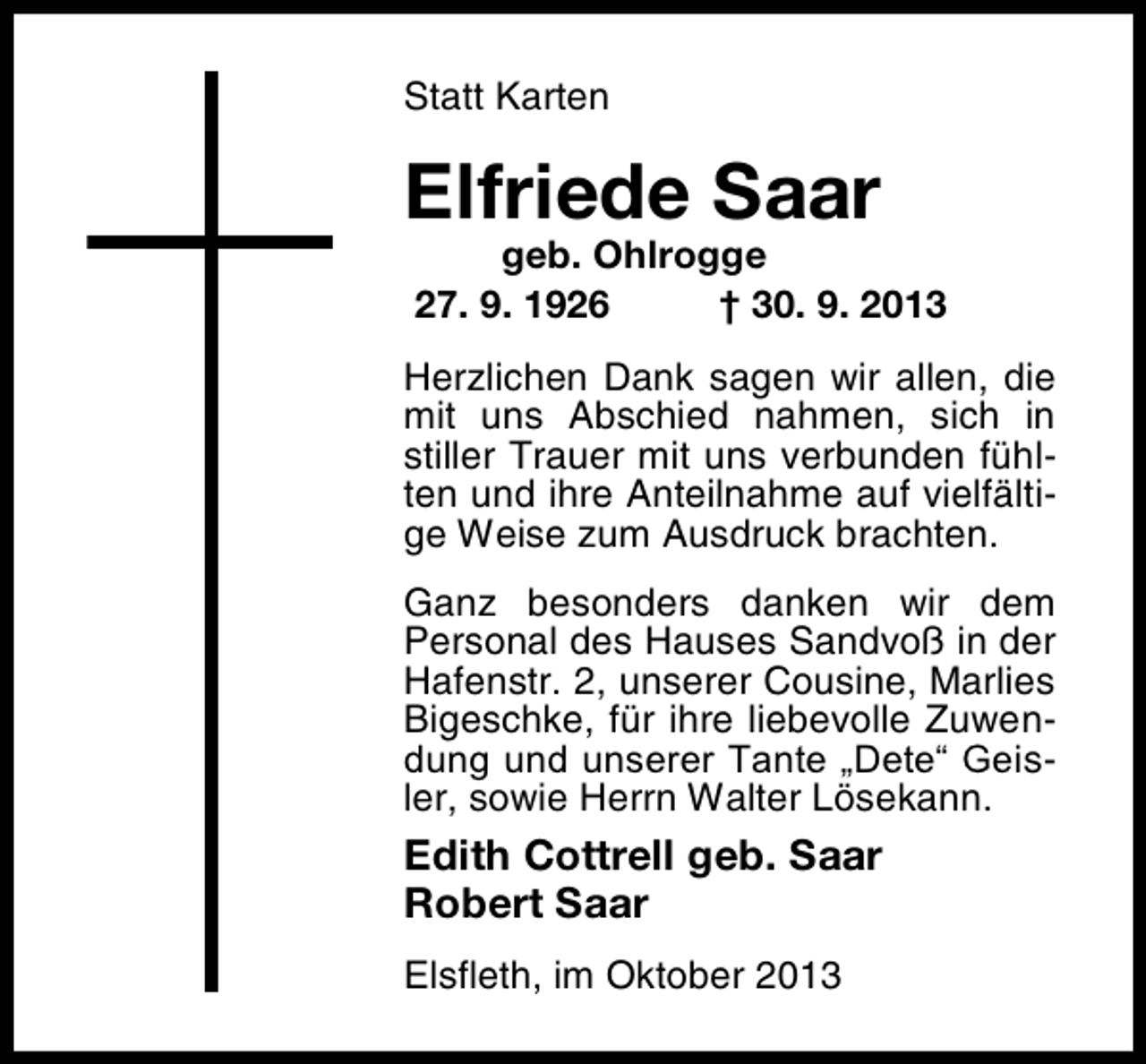 <p>Statt Karten</p><p>Elfriede Saar</p><p>geb. Ohlrogge<br />27. 9. 1926<br />† 30. 9. 2013</p><p>Herzlichen Dank sagen wir allen, die<br />mit uns Abschied nahmen, sich in<br />stiller Trauer mit uns verbunden fühlten und ihre Anteilnahme auf vielfältige Weise zum Ausdruck brachten.<br />Ganz besonders danken wir dem<br />Personal des Hauses Sandvoß in der<br />Hafenstr. 2, unserer Cousine, Marlies<br />Bigeschke, für ihre liebevolle Zuwendung und unserer Tante „Dete“ Geisler, sowie Herrn Walter Lösekann.</p><p>Edith Cottrell geb. Saar<br />Robert Saar<br />Elsfleth, im Oktober 2013</p>