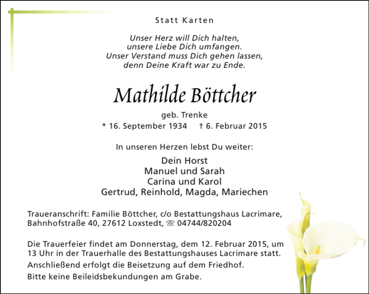 <p>Statt Karten<br />Unser Herz will Dich halten,<br />unsere Liebe Dich umfangen.<br />Unser Verstand muss Dich gehen lassen,<br />denn Deine Kraft war zu Ende.</p><p>Mathilde Böttcher</p><p>geb. Trenke<br />* 16. September 1934 † 6. Februar 2015<br />In unseren Herzen lebst Du weiter:</p><p>Dein Horst<br />Manuel und Sarah<br />Carina und Karol<br />Gertrud, Reinhold, Magda, Mariechen<br />Traueranschrift: Familie Böttcher, c/o Bestattungshaus Lacrimare,<br />Bahnhofstraße 40, 27612 Loxstedt, s 04744/820204<br />Die Trauerfeier findet am Donnerstag, dem 12. Februar 2015, um<br />13 Uhr in der Trauerhalle des Bestattungshauses Lacrimare statt.<br />Anschließend erfolgt die Beisetzung auf dem Friedhof.<br />Bitte keine Beileidsbekundungen am Grabe.</p>