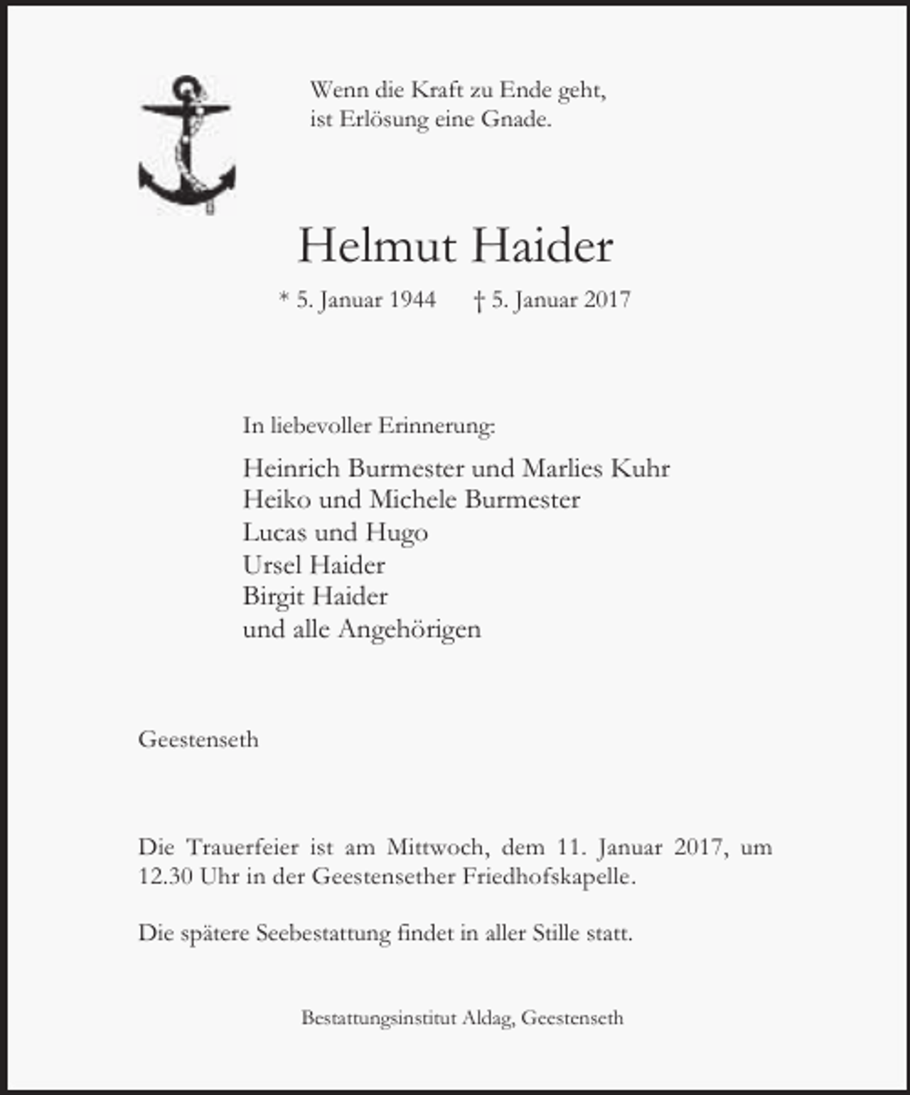<p>Wenn die Kraft zu Ende geht,<br />ist Erlösung eine Gnade.</p><p>Helmut Haider<br />* 5. Januar 1944</p><p>† 5. Januar 2017</p><p>In liebevoller Erinnerung:</p><p>Heinrich Burmester und Marlies Kuhr<br />Heiko und Michele Burmester<br />Lucas und Hugo<br />Ursel Haider<br />Birgit Haider<br />und alle Angehörigen</p><p>Geestenseth</p><p>Die Trauerfeier ist am Mittwoch, dem 11. Januar 2017, um<br />12.30 Uhr in der Geestensether Friedhofskapelle.<br />Die spätere Seebestattung findet in aller Stille statt.<br />Bestattungsinstitut Aldag, Geestenseth</p>