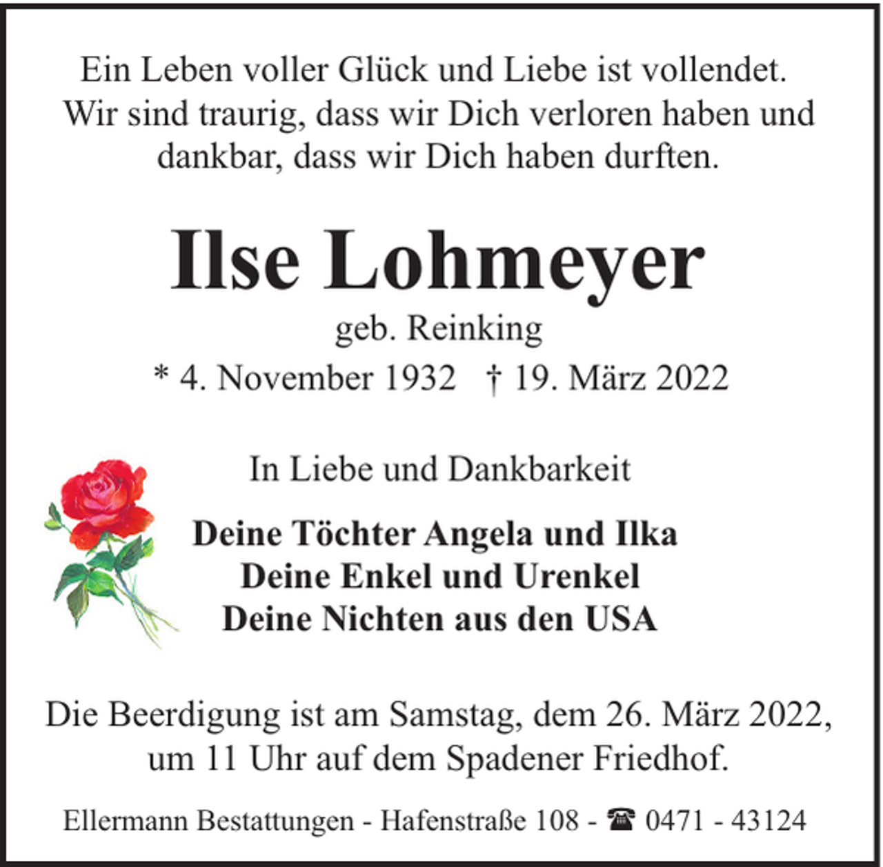 <p>Ein Leben voller Glück und Liebe ist vollendet.<br />Wir sind traurig, dass wir Dich verloren haben und<br />dankbar, dass wir Dich haben durften.</p><p>Ilse Lohmeyer</p><p>geb. Reinking<br />* 4. November 1932 † 19. März 2022<br />In Liebe und Dankbarkeit<br />Deine Töchter Angela und Ilka<br />Deine Enkel und Urenkel<br />Deine Nichten aus den USA<br />Die Beerdigung ist am Samstag, dem 26. März 2022,<br />um 11 Uhr auf dem Spadener Friedhof.<br />Ellermann Bestattungen - Hafenstraße 108 - ( 0471 - 43124</p>