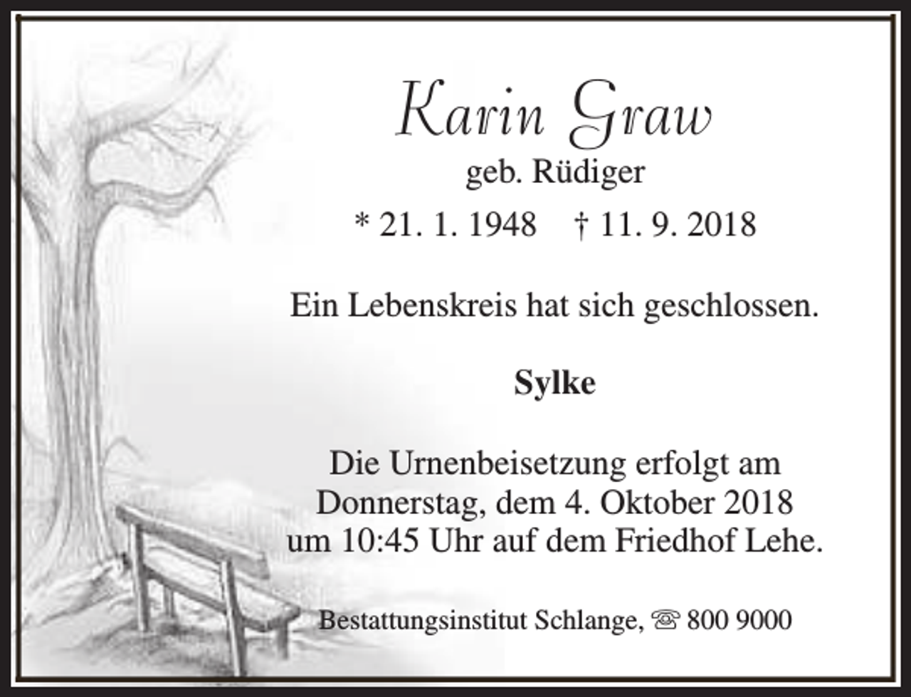 <p>Karin Graw<br />geb. Rüdiger</p><p>* 21. 1. 1948</p><p>† 11. 9. 2018</p><p>Ein Lebenskreis hat sich geschlossen.<br />Sylke<br />Die Urnenbeisetzung erfolgt am<br />Donnerstag, dem 4. Oktober 2018<br />um 10:45 Uhr auf dem Friedhof Lehe.<br />Bestattungsinstitut Schlange, s 800 9000</p>