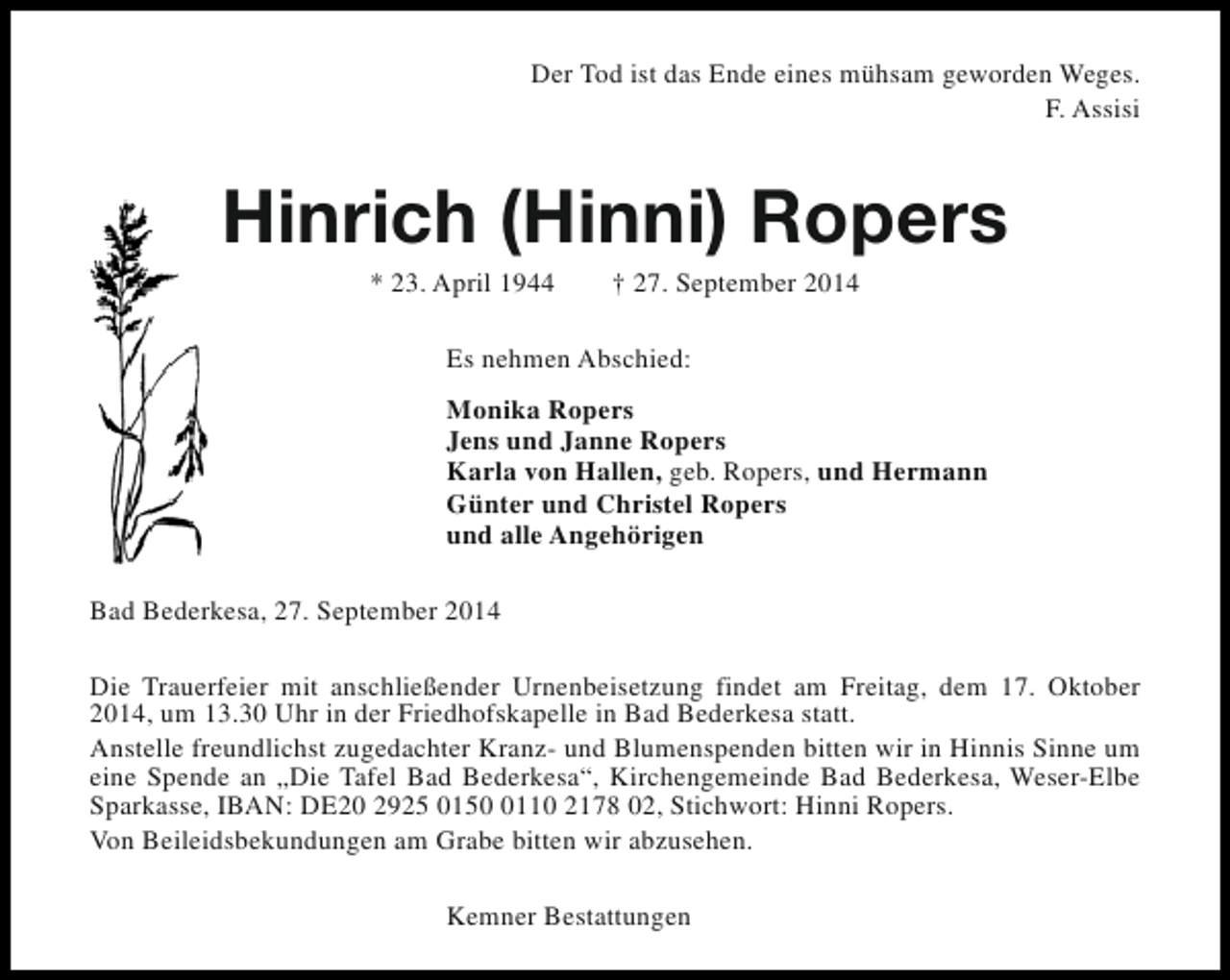 <p>Der Tod ist das Ende eines mühsam geworden Weges.<br />F. Assisi</p><p>Hinrich (Hinni) Ropers<br />* 23. April 1944</p><p>† 27. September 2014</p><p>Es nehmen Abschied:<br />Monika Ropers<br />Jens und Janne Ropers<br />Karla von Hallen, geb. Ropers, und Hermann<br />Günter und Christel Ropers<br />und alle Angehörigen<br />Bad Bederkesa, 27. September 2014<br />Die Trauerfeier mit anschließender Urnenbeisetzung findet am Freitag, dem 17. Oktober<br />2014, um 13.30 Uhr in der Friedhofskapelle in Bad Bederkesa statt.<br />Anstelle freundlichst zugedachter Kranz- und Blumenspenden bitten wir in Hinnis Sinne um<br />eine Spende an „Die Tafel Bad Bederkesa“, Kirchengemeinde Bad Bederkesa, Weser-Elbe<br />Sparkasse, IBAN: DE20 2925 015110 2178 02, Stichwort: Hinni Ropers.<br />Von Beileidsbekundungen am Grabe bitten wir abzusehen.<br />Kemner Bestattungen</p>