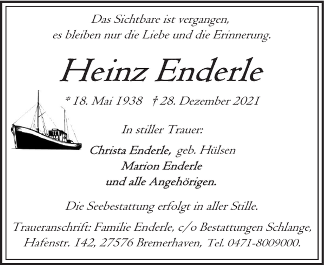 <p>Das Sichtbare ist vergangen,<br />es bleiben nur die Liebe und die Erinnerung.</p>
<p>* 18. Mai 1938 † 28. Dezember 2021<br />In stiller Trauer:<br />geb. Hülsen</p>
<p>Die Seebestattung erfolgt in aller Stille.<br />Traueranschrift: Familie Enderle, c/o Bestattungen Schlange,<br />Hafenstr. 142, 27576 Bremerhaven, Tel. 0471-8009000.</p>