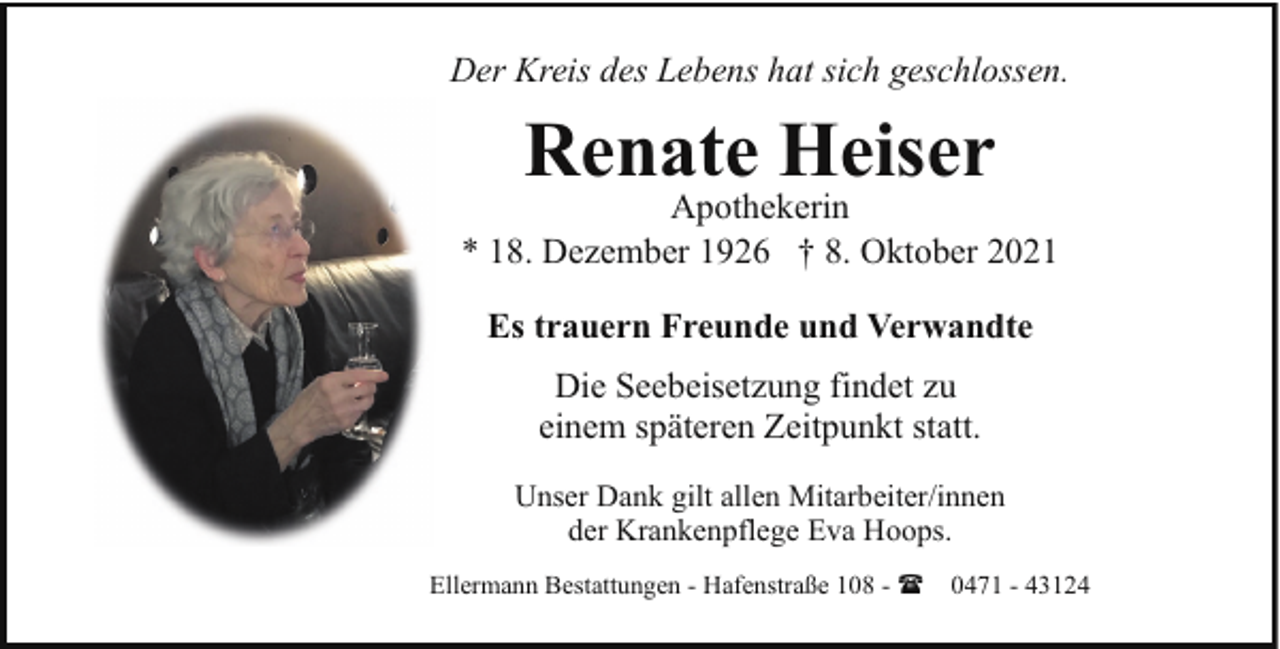 <p>Der Kreis des Lebens hat sich geschlossen.</p><p>Renate Heiser</p><p>Apothekerin<br />* 18. Dezember 1926 † 8. Oktober 2021<br />Es trauern Freunde und Verwandte<br />Die Seebeisetzung findet zu<br />einem späteren Zeitpunkt statt.<br />Unser Dank gilt allen Mitarbeiter/innen<br />der Krankenpflege Eva Hoops.<br />Ellermann Bestattungen - Hafenstraße 108 - ( 0471 - 43124</p>